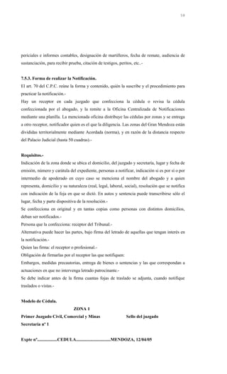 periciales e informes contables, designación de martilleros, fecha de remate, audiencia de
sustanciación, para recibir prueba, citación de testigos, peritos, etc..-
7.5.3. Forma de realizar la Notificación.
El art. 70 del C.P.C. reúne la forma y contenido, quién la suscribe y el procedimiento para
practicar la notificación.-
Hay un receptor en cada juzgado que confecciona la cédula o revisa la cédula
confeccionada por el abogado, y la remite a la Oficina Centralizada de Notificaciones
mediante una planilla. La mencionada oficina distribuye las cédulas por zonas y se entrega
a otro receptor, notificador quien es el que la diligencia. Las zonas del Gran Mendoza están
divididas territorialmente mediante Acordada (norma), y en razón de la distancia respecto
del Palacio Judicial (hasta 50 cuadras).-
Requisitos.-
Indicación de la zona donde se ubica el domicilio, del juzgado y secretaría, lugar y fecha de
emisión, número y carátula del expediente, personas a notificar, indicación si es por sí o por
intermedio de apoderado en cuyo caso se menciona el nombre del abogado y a quien
representa, domicilio y su naturaleza (real, legal, laboral, social), resolución que se notifica
con indicación de la foja en que se dictó. En autos y sentencia puede transcribirse sólo el
lugar, fecha y parte dispositiva de la resolución.-
Se confecciona en original y en tantas copias como personas con distintos domicilios,
deban ser notificados.-
Persona que la confecciona: receptor del Tribunal.-
Alternativa puede hacer las partes, bajo firma del letrado de aquellas que tengan interés en
la notificación.-
Quien las firma: el receptor o profesional.-
Obligación de firmarlas por el receptor las que notifiquen:
Embargos, medidas precautorias, entrega de bienes o sentencias y las que correspondan a
actuaciones en que no intervenga letrado patrocinante.-
Se debe indicar antes de la firma cuantas fojas de traslado se adjunta, cuando notifique
traslados o vistas.-
Modelo de Cédula.
ZONA 1
Primer Juzgado Civil, Comercial y Minas Sello del juzgado
Secretaría nº 1
Expte nº..................CEDULA...............................MENDOZA, 12/04/05
58
 