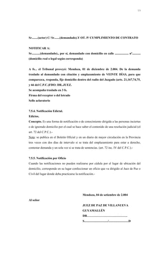 Sr........(actor) C/ Sr.......(demandado).Y OT. P/ CUMPLIMIENTO DE CONTRATO
NOTIFICAR A:
Sr...........(demandado)., por sí, demandado con domicilio en calle .................. nº...........
(domicilio real o legal según corresponda)
A fs... el Tribunal proveyó: Mendoza, 01 de diciembre de 2.004. De la demanda
traslado al demandado con citación y emplazamiento de VEINTE DÍAS, para que
comparezca, responda, fije domicilio dentro del radio del Juzgado (arts. 21,167,74,75,
y 66 del C.P.C.)FDO: DR..JUEZ.
Se acompaña traslado en 3 fs.
Firma del receptor o del letrado
Sello aclaratorio
7.5.4. Notificación Edictal.
Edictos.
Concepto. Es una forma de notificación o de conocimiento dirigida a las personas inciertas
o de ignorado domicilio por el cual se hace saber el contenido de una resolución judicial (el
art. 72 del C.P.C.).-
Nota: se publica en el Boletín Oficial y en un diario de mayor circulación en la Provincia
tres veces con dos días de intervalo si se trata del emplazamiento para estar a derecho,
contestar demanda y un sola vez si se trata de sentencias. (art. 72 inc. IV del C.P.C.).-
7.5.5. Notificación por Oficio
Cuando las notificaciones no pueden realizarse por cédula por el lugar de ubicación del
domicilio, corresponde en su lugar confeccionar un oficio que va dirigido al Juez de Paz o
Civil del lugar donde deba practicarse la notificación.-
Mendoza, 04 de setiembre de 2.004
Al señor
JUEZ DE PAZ DE VILLANUEVA
GUYAMALLÉN
DR………………………………….
S.............................../..........................D
59
 