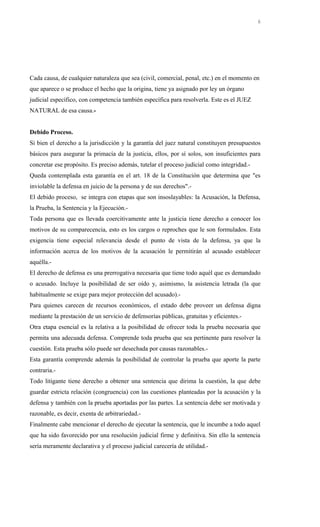 Cada causa, de cualquier naturaleza que sea (civil, comercial, penal, etc.) en el momento en
que aparece o se produce el hecho que la origina, tiene ya asignado por ley un órgano
judicial específico, con competencia también específica para resolverla. Este es el JUEZ
NATURAL de esa causa.-
Debido Proceso.
Si bien el derecho a la jurisdicción y la garantía del juez natural constituyen presupuestos
básicos para asegurar la primacía de la justicia, ellos, por sí solos, son insuficientes para
concretar ese propósito. Es preciso además, tutelar el proceso judicial como integridad.-
Queda contemplada esta garantía en el art. 18 de la Constitución que determina que "es
inviolable la defensa en juicio de la persona y de sus derechos".-
El debido proceso, se integra con etapas que son insoslayables: la Acusación, la Defensa,
la Prueba, la Sentencia y la Ejecución.-
Toda persona que es llevada coercitivamente ante la justicia tiene derecho a conocer los
motivos de su comparecencia, esto es los cargos o reproches que le son formulados. Esta
exigencia tiene especial relevancia desde el punto de vista de la defensa, ya que la
información acerca de los motivos de la acusación le permitirán al acusado establecer
aquélla.-
El derecho de defensa es una prerrogativa necesaria que tiene todo aquél que es demandado
o acusado. Incluye la posibilidad de ser oído y, asimismo, la asistencia letrada (la que
habitualmente se exige para mejor protección del acusado).-
Para quienes carecen de recursos económicos, el estado debe proveer un defensa digna
mediante la prestación de un servicio de defensorías públicas, gratuitas y eficientes.-
Otra etapa esencial es la relativa a la posibilidad de ofrecer toda la prueba necesaria que
permita una adecuada defensa. Comprende toda prueba que sea pertinente para resolver la
cuestión. Esta prueba sólo puede ser desechada por causas razonables.-
Esta garantía comprende además la posibilidad de controlar la prueba que aporte la parte
contraria.-
Todo litigante tiene derecho a obtener una sentencia que dirima la cuestión, la que debe
guardar estricta relación (congruencia) con las cuestiones planteadas por la acusación y la
defensa y también con la prueba aportadas por las partes. La sentencia debe ser motivada y
razonable, es decir, exenta de arbitrariedad.-
Finalmente cabe mencionar el derecho de ejecutar la sentencia, que le incumbe a todo aquel
que ha sido favorecido por una resolución judicial firme y definitiva. Sin ello la sentencia
sería meramente declarativa y el proceso judicial carecería de utilidad.-
6
 