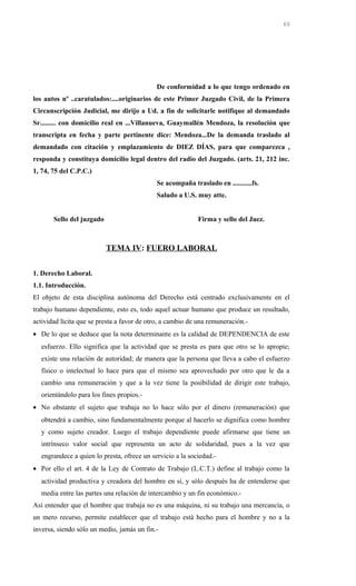 De conformidad a lo que tengo ordenado en
los autos nº ..caratulados:....originarios de este Primer Juzgado Civil, de la Primera
Circunscripción Judicial, me dirijo a Ud. a fin de solicitarle notifique al demandado
Sr......... con domicilio real en ...Villanueva, Guaymallén Mendoza, la resolución que
transcripta en fecha y parte pertinente dice: Mendoza...De la demanda traslado al
demandado con citación y emplazamiento de DIEZ DÍAS, para que comparezca ,
responda y constituya domicilio legal dentro del radio del Juzgado. (arts. 21, 212 inc.
1, 74, 75 del C.P.C.)
Se acompaña traslado en ...........fs.
Saludo a U.S. muy atte.
Sello del juzgado Firma y sello del Juez.
TEMA IV: FUERO LABORAL
1. Derecho Laboral.
1.1. Introducción.
El objeto de esta disciplina autónoma del Derecho está centrado exclusivamente en el
trabajo humano dependiente, esto es, todo aquel actuar humano que produce un resultado,
actividad lícita que se presta a favor de otro, a cambio de una remuneración.-
• De lo que se deduce que la nota determinante es la calidad de DEPENDENCIA de este
esfuerzo. Ello significa que la actividad que se presta es para que otro se lo apropie;
existe una relación de autoridad; de manera que la persona que lleva a cabo el esfuerzo
físico o intelectual lo hace para que el mismo sea aprovechado por otro que le da a
cambio una remuneración y que a la vez tiene la posibilidad de dirigir este trabajo,
orientándolo para los fines propios.-
• No obstante el sujeto que trabaja no lo hace sólo por el dinero (remuneración) que
obtendrá a cambio, sino fundamentalmente porque al hacerlo se dignifica como hombre
y como sujeto creador. Luego el trabajo dependiente puede afirmarse que tiene un
intrínseco valor social que representa un acto de solidaridad, pues a la vez que
engrandece a quien lo presta, ofrece un servicio a la sociedad.-
• Por ello el art. 4 de la Ley de Contrato de Trabajo (L.C.T.) define al trabajo como la
actividad productiva y creadora del hombre en sí, y sólo después ha de entenderse que
media entre las partes una relación de intercambio y un fin económico.-
Así entender que el hombre que trabaja no es una máquina, ni su trabajo una mercancía, o
un mero recurso, permite establecer que el trabajo está hecho para el hombre y no a la
inversa, siendo sólo un medio, jamás un fin.-
60
 