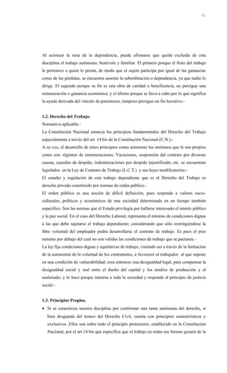 Al acentuar la nota de la dependencia, puede afirmarse que queda excluida de esta
disciplina el trabajo autónomo, benévolo y familiar. El primero porque el fruto del trabajo
le pertenece a quien lo presta, de modo que el sujeto participa por igual de las ganancias
como de las pérdidas, se encuentra ausente la subordinación o dependencia, ya que nadie lo
dirige. El segundo porque su fin es una obra de caridad o beneficencia, no persigue una
remuneración o ganancia económica; y el último porque se lleva a cabo por lo que significa
la ayuda derivada del vínculo de parentesco, tampoco persigue un fin lucrativo.-
1.2. Derecho del Trabajo.
Normativa aplicable.-
La Constitución Nacional enuncia los principios fundamentales del Derecho del Trabajo
especialmente a través del art. 14 bis de la Constitución Nacional (C.N.).-
A su vez, el desarrollo de estos principios como asimismo los institutos que le son propios
como son: régimen de remuneraciones, Vacaciones, suspensión del contrato por diversas
causas, causales de despido, indemnizaciones por despido injustificado, etc. se encuentran
legislados en la Ley de Contrato de Trabajo (L.C.T.) y sus leyes modificatorias.-
El estudio y regulación de este trabajo dependiente que es el Derecho del Trabajo es
derecho privado constituido por normas de orden público.-
El orden público es una noción de difícil definición, pues responde a valores socio-
culturales, políticos y económicos de una sociedad determinada en un tiempo también
específico. Son las normas que el Estado privilegia por hallarse interesado el interés público
y la paz social. En el caso del Derecho Laboral, representa el mínimo de condiciones dignas
a las que debe sujetarse el trabajo dependiente; considerando que sólo restringiéndose la
libre voluntad del empleador podrá desarrollarse el contrato de trabajo. Es pues el piso
mínimo por debajo del cual no son válidas las condiciones de trabajo que se pactaren.-
La ley fija condiciones dignas y equitativas de trabajo, viniendo así a través de la limitación
de la autonomía de la voluntad de los contratantes, a favorecer al trabajador al que supone
en una condición de vulnerabilidad; crea entonces una desigualdad legal, para compensar la
desigualdad social y real entre el dueño del capital y los medios de producción y el
asalariado; y lo hace porque interesa a toda la sociedad y responde al principio de justicia
social.-
1.3. Principios Propios.
• Si se caracteriza nuestra disciplina por conformar una rama autónoma del derecho, si
bien desgajada del tronco del Derecho Civil, cuenta con principios característicos y
exclusivos. Ellos son sobre todo el principio protectorio, establecido en la Constitución
Nacional, por el art.14 bis que especifica que el trabajo en todas sus formas gozará de la
61
 