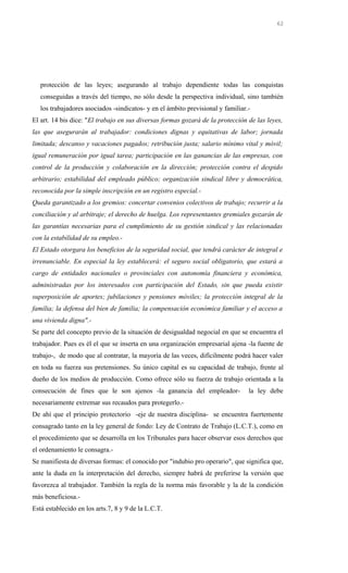 protección de las leyes; asegurando al trabajo dependiente todas las conquistas
conseguidas a través del tiempo, no sólo desde la perspectiva individual, sino también
los trabajadores asociados -sindicatos- y en el ámbito previsional y familiar.-
El art. 14 bis dice: "El trabajo en sus diversas formas gozará de la protección de las leyes,
las que asegurarán al trabajador: condiciones dignas y equitativas de labor; jornada
limitada; descanso y vacaciones pagados; retribución justa; salario mínimo vital y móvil;
igual remuneración por igual tarea; participación en las ganancias de las empresas, con
control de la producción y colaboración en la dirección; protección contra el despido
arbitrario; estabilidad del empleado público; organización sindical libre y democrática,
reconocida por la simple inscripción en un registro especial.-
Queda garantizado a los gremios: concertar convenios colectivos de trabajo; recurrir a la
conciliación y al arbitraje; el derecho de huelga. Los representantes gremiales gozarán de
las garantías necesarias para el cumplimiento de su gestión sindical y las relacionadas
con la estabilidad de su empleo.-
El Estado otorgara los beneficios de la seguridad social, que tendrá carácter de integral e
irrenunciable. En especial la ley establecerá: el seguro social obligatorio, que estará a
cargo de entidades nacionales o provinciales con autonomía financiera y económica,
administradas por los interesados con participación del Estado, sin que pueda existir
superposición de aportes; jubilaciones y pensiones móviles; la protección integral de la
familia; la defensa del bien de familia; la compensación económica familiar y el acceso a
una vivienda digna".-
Se parte del concepto previo de la situación de desigualdad negocial en que se encuentra el
trabajador. Pues es él el que se inserta en una organización empresarial ajena -la fuente de
trabajo-, de modo que al contratar, la mayoría de las veces, difícilmente podrá hacer valer
en toda su fuerza sus pretensiones. Su único capital es su capacidad de trabajo, frente al
dueño de los medios de producción. Como ofrece sólo su fuerza de trabajo orientada a la
consecución de fines que le son ajenos -la ganancia del empleador- la ley debe
necesariamente extremar sus recaudos para protegerlo.-
De ahí que el principio protectorio -eje de nuestra disciplina- se encuentra fuertemente
consagrado tanto en la ley general de fondo: Ley de Contrato de Trabajo (L.C.T.), como en
el procedimiento que se desarrolla en los Tribunales para hacer observar esos derechos que
el ordenamiento le consagra.-
Se manifiesta de diversas formas: el conocido por "indubio pro operario", que significa que,
ante la duda en la interpretación del derecho, siempre habrá de preferirse la versión que
favorezca al trabajador. También la regla de la norma más favorable y la de la condición
más beneficiosa.-
Está establecido en los arts.7, 8 y 9 de la L.C.T.
62
 