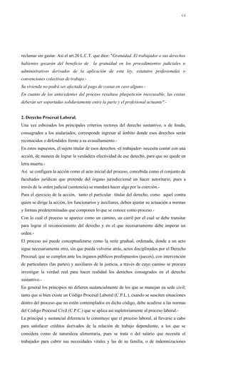 reclamar sin gastar. Así el art.20 L.C.T. que dice: "Gratuidad. El trabajador o sus derechos
habientes gozarán del beneficio de la gratuidad en los procedimientos judiciales o
administrativos derivados de la aplicación de esta ley, estatutos profesionales o
convenciones colectivas de trabajo.-
Su vivienda no podrá ser afectada al pago de costas en caso alguno.-
En cuanto de los antecedentes del proceso resultase pluspetición inexcusable, las costas
deberán ser soportadas solidariamente entre la parte y el profesional actuante".-
2. Derecho Procesal Laboral.
Una vez esbozados los principales criterios rectores del derecho sustantivo, o de fondo,
consagrados a los asalariados, corresponde ingresar al ámbito donde esos derechos serán
reconocidos o defendidos frente a su avasallamiento.-
En estos supuestos, el sujeto titular de esos derechos -el trabajador- necesita contar con una
acción, de manera de lograr la verdadera efectividad de ese derecho, para que no quede en
letra muerta.-
Así se configura la acción como el acto inicial del proceso, concebida como el conjunto de
facultades jurídicas que pretende del órgano jurisdiccional un hacer autoritario, pues a
través de la orden judicial (sentencia) se mandará hacer algo por la coerción.-
Para el ejercicio de la acción, tanto el particular titular del derecho, como aquel contra
quien se dirige la acción, los funcionarios y auxiliares, deben ajustar su actuación a normas
y formas predeterminadas que componen lo que se conoce como proceso.-
Con lo cual el proceso se aparece como un camino, un carril por el cual se debe transitar
para lograr el reconocimiento del derecho y en el que necesariamente debe imperar un
orden.-
El proceso así puede conceptualizarse como la serie gradual, ordenada, donde a un acto
sigue necesariamente otro, sin que pueda volverse atrás, actos disciplinados por el Derecho
Procesal, que se cumplen ante los órganos públicos predispuestos (jueces), con intervención
de particulares (las partes) y auxiliares de la justicia, a través de cuyo camino se procura
investigar la verdad real para hacer realidad los derechos consagrados en el derecho
sustantivo.-
En general los principios no difieren sustancialmente de los que se manejan en sede civil;
tanto que si bien existe un Código Procesal Laboral (C.P.L.), cuando se susciten situaciones
dentro del proceso que no estén contemplados en dicho código, debe acudirse a las normas
del Código Procesal Civil (C.P.C.) que se aplica así supletoriamente al proceso laboral.-
La principal y sustancial diferencia lo constituye que el proceso laboral, al llevarse a cabo
para satisfacer créditos derivados de la relación de trabajo dependiente, a los que se
considera como de naturaleza alimentaria, pues se trata o del salario que necesita el
trabajador para cubrir sus necesidades vitales y las de su familia, o de indemnizaciones
64
 