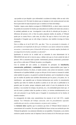 -que pueden ser por despido o por enfermedad o accidente de trabajo- debe ser más veloz
que el proceso civil. Por tanto los plazos que se manejan en este camino procesal son más
breves para todos los tipos de proceso que se ventilan en el fuero del trabajo.-
También impera como objetivo averiguar la VERDAD REAL, es decir, tratar a través de
las pruebas de reconstruir los hechos que antecedieron al conflicto del modo más cercano a
la realidad, pudiendo en esta investigación ir más allá de lo ofrecido por las partes. A
diferencia del proceso civil, si bien las partes proponen medios de prueba, el Tribunal
puede por su cuenta llevar a cabo otras, de oficio. De aquí se deriva el rol activo que
desempeña el Juzgador que no sólo dirige el proceso, sino también investiga de forma
autónoma.-
Esto se refleja en el art.19 del C.P.L. que dice: "Una vez presentada la demanda, el
procedimiento será impulsado de oficio por el tribunal a cuyo efecto ordenará las medidas
necesarias y convenientes para el desarrollo del proceso, teniendo amplias facultades de
investigación de los hechos sometidos a su decisión".-
Igualmente al servicio de la verdad real se encuentra la nota determinante de la
ORALIDAD del acto de la vista de causa, o debate oral, que es el acto central de todo el
proceso. Allí se concentra toda la prueba -instrumental, pericial, testimonial y posicional-
que se lleva a cabo ante el Tribunal, las partes y sus abogados.-
Con la oralidad del acto central, se incorporan los principios de inmediación,
concentración, publicidad y continuidad, instrumentos imprescindibles para lograr la
reconstrucción histórica. En efecto, el medio normal y más certero de transmitir y recibir
información es la palabra hablada -ya que no sólo por el nivel sonoro se trasunta la verdad,
están también los gestos y en general la actitud del parlante-; por la inmediación se logra
que los medios de prueba sean recibidos directamente por los jueces y las partes, sin la
interferencia que supondría que se hicieran declaraciones por escrito; la concentración
significa que todos los medios de prueba se juntan en un solo acto; la publicidad es la
garantía para las partes, porque cualquiera puede asistir al acto de producción de las
pruebas, o sea escuchar los testigos, las pericias, etc. y la continuidad quiere decir que el
acto de reunir y producir todas las pruebas se inicia y se termina simultáneamente en un
solo acto procesal; lo que facilita para el Juzgador la reconstrucción de los hechos al
tenerlos reunidos.-
La consagración de todas estas características las enuncia el art.1 del C.P.L. cuando
enuncia: "Los Tribunales del Trabajo conocerán, salvo los procedimientos especiales
establecidos por esta ley, en única instancia y en juicio oral y continuo..."
La instancia única significa que la sentencia que dicta el Tribunal laboral clausura el
conocimiento de la cuestión. No existe posibilidad de hacer revisar esa resolución por otro
Tribunal de apelación. Las sentencias laborales no son apelables. Únicamente y con criterio
restrictivo puede recurrirse ante la Suprema Corte de Justicia de la Provincia por recurso
65
 