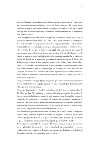 edad laboral es a los 18 años. Los menores adultos -que así se llaman a los de 18 años hasta
los 21- tienen la misma capacidad para estar en juicio que los mayores. En cambio para el
empleador se aplican las reglas de mayoría de edad del derecho civil, o sea que el patrón
tiene que tener de 21 años en adelante. Los menores trabajadores desde los 14 años pueden
estar también en juicio.-
Como es imprescindible para actuar en el proceso el patrocinio letrado -esto es de un
abogado de la matrícula (art. 22 del C.P.L. y art.32 de la ley de honorarios de los abogados,
3641 texto ordenado)- en los juicios laborales iniciados por el trabajador la representación,
o sea el poder que se le extiende a un abogado para que represente a su cliente, se lleva a
cabo a través de los que se llama poder apud-acta, que consiste en otorgar la
representación ante un funcionario judicial que certifique la firma del trabajador, con lo
cual no se incurre en gastos haciéndose honor al principio de gratuidad. En la práctica se
realiza ante el Jefe de la Mesa única derivadora de expedientes de los Tribunales del
Trabajo, aunque en zonas alejadas puede hacerse ante el Juez de Paz. Está previsto en el art.
23 del C.P.L. que dice: "La representación en juicio podrá hacerse mediante poder apud-
acta, autenticándose la firma del otorgante por los Secretarios del Poder Judicial o por
cualquier Juez de Paz de la Provincia. En caso de impedimentos del obrero o empleado,
podrá firmar el instrumento citado cualquier persona hábil, a su ruego, por ante el
actuario que certificará".-
Este poder apud-acta sustituye al poder para juicios que se debe instrumentar por escritura
pública ante Escribano. Es un poder especial, por tanto restringido para demandar por los
rubros que en el acta se consignen.-
El principio de gratuidad ya referido y contenido en la L.C.T. tiene su reflejo en el art.21
del C.P.L. que dice: "Los trabajadores o sus derecho-habientes, gozarán del beneficio de
justicia gratuita, hallándose exceptuados de todo impuesto o tasa. Será también gratuita la
expedición de testimonios o certificados de partidas de nacimiento, matrimonio o
defunción, y sus legalizaciones. Los documentos que presentare el trabajador deberán ser
admitidos aún cuando no tuvieren el sellado de ley, sin que ello obste a la substanciación
de la causa y sin perjuicio de lo dispuesto en el Código Fiscal".-
Para preservar la igualdad procesal entre las partes, en el juicio laboral el empleador
tampoco tributa impuestos de justicia ni aportes los abogados. Es recién al dictado de la
sentencia que pone fin al diferendo en que se calculan los gastos de justicia que, al integrar
lo que se conoce como "costas", son soportadas por el que ha resultado vencido.-
Por lo demás, son aplicables los conceptos del derecho civil, en cuanto a litisconsorcio
activo (pluralidad de actores) y pasivo (pluralidad de demandados) y terceros
(coadyuvantes: que ayudan en la defensa; o excluyentes: que desplazan en la defensa al
demandado originario) que pueden intervenir en el pleito.-
67
 