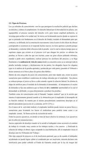 2.2. Tipos de Procesos.
Los ya referidos de conocimiento: son los que persiguen la resolución judicial que declare
un derecho y ordene el cumplimiento. En derecho laboral por la brevedad de los plazos, son
equiparables al proceso sumario del derecho civil, pero tienen amplitud probatoria, se
investiga para arribar a la verdad real. Se inicia con la demanda (escrito donde se expresa lo
que se pretende con fundamento en el derecho de fondo); traslado al demandado para que
conteste y se defienda; de la contestación nuevamente vista al actor al sólo efecto de ofrecer
contraprueba si existieren en el responde hechos nuevos; no tiene apertura a prueba porque
al demandar y contestar debe ofrecerse toda la prueba -con lo cual se ahorra tiempo pues se
suprimen etapas que existen en el proceso civil que alargan los juicios- se admiten las
pruebas; se llevan a cabo las que son escritas, como ser girar oficios pidiendo informes,
mandar a pedir otros expedientes, realizar pericias los auxiliares del proceso; y se llega
finalmente a la audiencia de vista de causa donde se concentra como ya se anticipó toda la
prueba incluidos testigos y declaraciones de las partes; los abogados hacen los alegatos
(que es el análisis de la prueba aportada y producida por cada parte), pasando el Tribunal a
dictar sentencia en el breve plazo de quince días hábiles.-
Dentro de esta categoría de juicio de conocimiento, pero más rápido aún, existe un juicio
sumarísimo para restablecer condiciones de trabajo alteradas por el empleador. Sus plazos
se reducen porque el juicio se lleva a cabo estando vigente la relación laboral. Se elimina la
etapa de notificar para el traslado de la demanda al demandado; al interponerse el escrito
de demanda se fija una audiencia que se llama de oír y contestar oportunidad en la cual el
demandado se defiende y se pasa directamente a producir las pruebas.-
También como de conocimiento está el llamado "amparo sindical" que es la acción que
intenta el representante gremial cuando se le obstaculiza por el empleador el desempeño de
su función sindical. Se tramita por el mismo procedimiento sumarísimo descripto en el
párrafo precedente (juicios de oír y contestar, art.91 C.P.L.).-
En el marco de la actividad sindical, el empleador también puede iniciar un juicio breve y
sumarísimo para levantarle los fueros al sindicalista para poderlo tratar como a un
empleado común. Se llama acción de exclusión de tutela.-
Están los juicios ejecutivos, en donde se trata de hacer efectiva la sentencia. Los ejecutivos
por el cobro de remuneraciones.-
Juicios especiales de desalojo cuando se le acordó al trabajador como accesorio al contrato
de trabajo la vivienda -muy común en los trabajos rurales, o los caseros- y finalizada la
relación de trabajo el obrero sigue ocupando la casa-habitación; allí el empleador inicia el
desalojo ante los Tribunales del Trabajo.-
Otro tipo especial de proceso es el de insolvencia patronal, que se da cuando el trabajador
accidentado no puede lograr cobrar al condenado por ser insolvente, necesita declarar esta
insolvencia para poder cobrarle al Fondo de Garantía creado por la ley de riesgos del
68
 