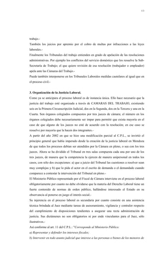 trabajo.-
También los juicios por apremio por el cobro de multas por infracciones a las leyes
laborales.-
Finalmente los Tribunales del trabajo entienden en grado de apelación de las resoluciones
administrativas. Por ejemplo los conflictos del servicio doméstico que los resuelve la Sub-
Secretaría de Trabajo; el que quiere revisión de esa resolución (trabajador o empleador)
apela ante las Cámaras del Trabajo.-
Puede también interponerse en los Tribunales Laborales medidas cautelares al igual que en
el proceso civil.-
3. Organización de la Justicia Laboral.
Como ya se anticipara el proceso laboral es de instancia única. Ello hace necesario que la
justicia del trabajo esté organizada a través de CAMARAS DEL TRABAJO, existiendo
seis en la Primera Circunscripción Judicial, dos en la Segunda, dos en la Tercera y una en la
Cuarta. Son órganos colegiados compuestos por tres jueces de cámara; el número en los
órganos colegiados debe necesariamente ser impar para permitir que exista mayoría en el
caso de que alguno de los jueces no esté de acuerdo con la resolución; en ese caso se
resuelve por mayoría que la hacen dos integrantes.-
A partir del año 2002 en que se hizo una modificación parcial al C.P.L., se invirtió el
principio general que había imperado desde la creación de la justicia laboral en Mendoza
de que todos los procesos debían ser atendidos por la Cámara en pleno, o sea con los tres
jueces. Ahora se ha dividido el Tribunal en tres salas compuesta cada una por uno de los
tres jueces, de manera que la competencia la ejercen de manera unipersonal en todos los
casos, con sólo dos excepciones: a) que a juicio del Tribunal las cuestiones a resolver sean
muy complejas y b) que lo pida el actor en el escrito de demanda o el demandado cuando
comparece a contestar la intervención del Tribunal en pleno.-
El Ministerio Público representado por el Fiscal de Cámara interviene en el proceso laboral
obligatoriamente por cuanto no debe olvidarse que la materia del Derecho Laboral tiene un
fuerte contenido de normas de orden público, hallándose interesado el Estado en su
observancia al ponerse en juego el interés social.-
Su injerencia en el proceso laboral es secundaria por cuanto consiste en una asistencia
técnica brindada al Juez mediante tareas de asesoramiento, vigilancia y contralor respecto
del cumplimiento de disposiciones tendientes a asegurar una recta administración de
justicia. Sus dictámenes no son obligatorios ni por ende vinculantes para el Juez, sólo
ilustrativos.-
Así conforme al art. 11 del C.P.L.: "Corresponde al Ministerio Público:
a) Representar y defender los intereses fiscales;
b) Intervenir en todo asunto judicial que interese a las personas o bienes de los menores de
69
 