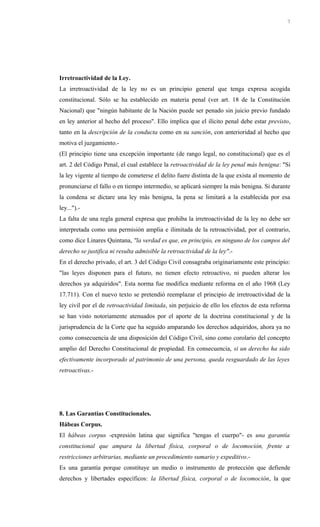Irretroactividad de la Ley.
La irretroactividad de la ley no es un principio general que tenga expresa acogida
constitucional. Sólo se ha establecido en materia penal (ver art. 18 de la Constitución
Nacional) que "ningún habitante de la Nación puede ser penado sin juicio previo fundado
en ley anterior al hecho del proceso". Ello implica que el ilícito penal debe estar previsto,
tanto en la descripción de la conducta como en su sanción, con anterioridad al hecho que
motiva el juzgamiento.-
(El principio tiene una excepción importante (de rango legal, no constitucional) que es el
art. 2 del Código Penal, el cual establece la retroactividad de la ley penal más benigna: "Si
la ley vigente al tiempo de cometerse el delito fuere distinta de la que exista al momento de
pronunciarse el fallo o en tiempo intermedio, se aplicará siempre la más benigna. Si durante
la condena se dictare una ley más benigna, la pena se limitará a la establecida por esa
ley...").-
La falta de una regla general expresa que prohiba la irretroactividad de la ley no debe ser
interpretada como una permisión amplia e ilimitada de la retroactividad, por el contrario,
como dice Linares Quintana, "la verdad es que, en principio, en ninguno de los campos del
derecho se justifica ni resulta admisible la retroactividad de la ley".-
En el derecho privado, el art. 3 del Código Civil consagraba originariamente este principio:
"las leyes disponen para el futuro, no tienen efecto retroactivo, ni pueden alterar los
derechos ya adquiridos". Esta norma fue modifica mediante reforma en el año 1968 (Ley
17.711). Con el nuevo texto se pretendió reemplazar el principio de irretroactividad de la
ley civil por el de retroactividad limitada, sin perjuicio de ello los efectos de esta reforma
se han visto notoriamente atenuados por el aporte de la doctrina constitucional y de la
jurisprudencia de la Corte que ha seguido amparando los derechos adquiridos, ahora ya no
como consecuencia de una disposición del Código Civil, sino como corolario del concepto
amplio del Derecho Constitucional de propiedad. En consecuencia, si un derecho ha sido
efectivamente incorporado al patrimonio de una persona, queda resguardado de las leyes
retroactivas.-
8. Las Garantías Constitucionales.
Hábeas Corpus.
El hábeas corpus -expresión latina que significa "tengas el cuerpo"- es una garantía
constitucional que ampara la libertad física, corporal o de locomoción, frente a
restricciones arbitrarias, mediante un procedimiento sumario y expeditivo.-
Es una garantía porque constituye un medio o instrumento de protección que defiende
derechos y libertades específicos: la libertad física, corporal o de locomoción, la que
7
 