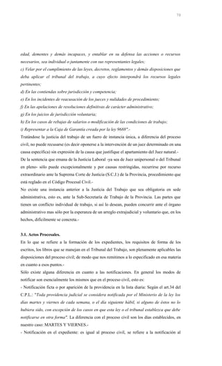 edad, dementes y demás incapaces, y entablar en su defensa las acciones o recursos
necesarios, sea individual o juntamente con sus representantes legales;
c) Velar por el cumplimiento de las leyes, decretos, reglamentos y demás disposiciones que
deba aplicar el tribunal del trabajo, a cuyo efecto interpondrá los recursos legales
pertinentes;
d) En las contiendas sobre jurisdicción y competencia;
e) En los incidentes de reacusación de los jueces y nulidades de procedimiento;
f) En las apelaciones de resoluciones definitivas de carácter administrativo;
g) En los juicios de jurisdicción voluntaria;
h) En los casos de rebajas de salarios o modificación de las condiciones de trabajo;
i) Representar a la Caja de Garantía creada por la ley 9688".-
Tratándose la justicia del trabajo de un fuero de instancia única, a diferencia del proceso
civil, no puede recusarse (es decir oponerse a la intervención de un juez determinado en una
causa específica) sin expresión de la causa que justifique el apartamiento del Juez natural.-
De la sentencia que emana de la Justicia Laboral -ya sea de Juez unipersonal o del Tribunal
en pleno- sólo puede excepcionalmente y por causas restringidas, recurrirse por recurso
extraordinario ante la Suprema Corte de Justicia (S.C.J.) de la Provincia, procedimiento que
está reglado en el Código Procesal Civil.-
No existe una instancia anterior a la Justicia del Trabajo que sea obligatoria en sede
administrativa, esto es, ante la Sub-Secretaría de Trabajo de la Provincia. Las partes que
tienen un conflicto individual de trabajo, si así lo desean, pueden concurrir ante el órgano
administrativo mas sólo por la esperanza de un arreglo extrajudicial y voluntario que, en los
hechos, difícilmente se concreta.-
3.1. Actos Procesales.
En lo que se refiere a la formación de los expedientes, los requisitos de forma de los
escritos, los libros que se manejan en el Tribunal del Trabajo, son plenamente aplicables las
disposiciones del proceso civil; de modo que nos remitimos a lo especificado en esa materia
en cuanto a esos puntos.-
Sólo existe alguna diferencia en cuanto a las notificaciones. En general los modos de
notificar son esencialmente los mismos que en el proceso civil, esto es:
- Notificación ficta o por aparición de la providencia en la lista diaria: Según el art.34 del
C.P.L.: "Toda providencia judicial se considera notificada por el Ministerio de la ley los
días martes y viernes de cada semana, o el día siguiente hábil, si alguno de éstos no lo
hubiera sido, con excepción de los casos en que esta ley o el tribunal establezca que debe
notificarse en otra forma". La diferencia con el proceso civil son los días establecidos, en
nuestro caso: MARTES Y VIERNES.-
- Notificación en el expediente: es igual al proceso civil, se refiere a la notificación al
70
 