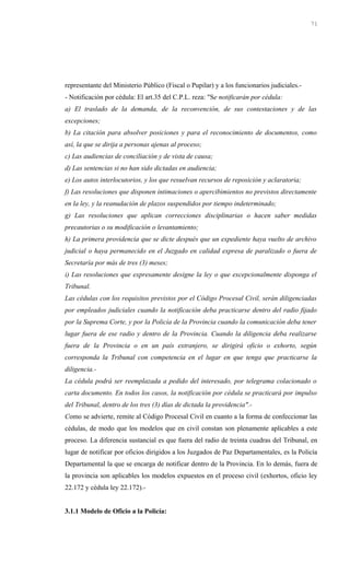 representante del Ministerio Público (Fiscal o Pupilar) y a los funcionarios judiciales.-
- Notificación por cédula: El art.35 del C.P.L. reza: "Se notificarán por cédula:
a) El traslado de la demanda, de la reconvención, de sus contestaciones y de las
excepciones;
b) La citación para absolver posiciones y para el reconocimiento de documentos, como
así, la que se dirija a personas ajenas al proceso;
c) Las audiencias de conciliación y de vista de causa;
d) Las sentencias si no han sido dictadas en audiencia;
e) Los autos interlocutorios, y los que resuelvan recursos de reposición y aclaratoria;
f) Las resoluciones que disponen intimaciones o apercibimientos no previstos directamente
en la ley, y la reanudación de plazos suspendidos por tiempo indeterminado;
g) Las resoluciones que aplican correcciones disciplinarias o hacen saber medidas
precautorias o su modificación o levantamiento;
h) La primera providencia que se dicte después que un expediente haya vuelto de archivo
judicial o haya permanecido en el Juzgado en calidad expresa de paralizado o fuera de
Secretaría por más de tres (3) meses;
i) Las resoluciones que expresamente designe la ley o que excepcionalmente disponga el
Tribunal.
Las cédulas con los requisitos previstos por el Código Procesal Civil, serán diligenciadas
por empleados judiciales cuando la notificación deba practicarse dentro del radio fijado
por la Suprema Corte, y por la Policía de la Provincia cuando la comunicación deba tener
lugar fuera de ese radio y dentro de la Provincia. Cuando la diligencia deba realizarse
fuera de la Provincia o en un país extranjero, se dirigirá oficio o exhorto, según
corresponda la Tribunal con competencia en el lugar en que tenga que practicarse la
diligencia.-
La cédula podrá ser reemplazada a pedido del interesado, por telegrama colacionado o
carta documento. En todos los casos, la notificación por cédula se practicará por impulso
del Tribunal, dentro de los tres (3) días de dictada la providencia".-
Como se advierte, remite al Código Procesal Civil en cuanto a la forma de confeccionar las
cédulas, de modo que los modelos que en civil constan son plenamente aplicables a este
proceso. La diferencia sustancial es que fuera del radio de treinta cuadras del Tribunal, en
lugar de notificar por oficios dirigidos a los Juzgados de Paz Departamentales, es la Policía
Departamental la que se encarga de notificar dentro de la Provincia. En lo demás, fuera de
la provincia son aplicables los modelos expuestos en el proceso civil (exhortos, oficio ley
22.172 y cédula ley 22.172).-
3.1.1 Modelo de Oficio a la Policía:
71
 