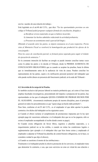 son los nacidos de una relación de trabajo.-
Está legislado en el art.40 del C.P.L., que dice: "En las oportunidades previstas en este
código el Tribunal podrá proponer cualquier fórmula de conciliación, dirigida a:
a) Rectificar errores materiales en que se hubiere incurrido;
b) Aumentar los hechos admitidos reduciendo la actividad probatoria;
c) Procurar un avenimiento total o parcial del litigio.-
Obtenido el acuerdo entre las partes, se dejará constancia en el acta respectiva. Previa
vista al Ministerio Fiscal se resolverá la homologación que producirá los efectos de la
cosa juzgada.-
Para los casos de conciliación parcial, se formará pieza separada para seguir el trámite
de ejecución de sentencia.-"
En la constante intención de facilitar un arreglo se puede intentar conciliar tantas veces
como lo pidan las partes o lo decida el Tribunal, desde la PRIMER AUDIENCIA DE
CONCILIACION OBLIGATORIA que es cuando se aceptan las pruebas, hasta la última
que es inmediatamente antes de la audiencia de vista de causa. Pueden conciliar los
representantes de las partes, sujeto a la ratificación personal posterior del trabajador que
sólo puede recibir dinero en presencia del funcionario judicial, en la sede del Tribunal.-
4.2. Inversión de la carga de la Prueba.
Es también exclusivo del proceso laboral en materia probatoria que, así como el Juez tiene
amplias facultades investigativas, prescindiendo del impulso o propuesta de las partes, hay
oportunidades en las que el trabajador QUEDA EXIMIDO DE PROBAR HECHOS POR
EL ALEGADOS, circunstancia totalmente propia de nuestra disciplina, pues el principio
general en todos los procedimientos es que "quien alega un hecho debe probarlo".-
Pues bien, conforme al art.55 del C.P.L. es el empleador el que debe aportar la prueba
contraria a los dichos del trabajador en los siguientes casos:
a) Cuando el obrero reclame el cumplimiento de prestaciones impuestas por la ley (por
ejemplo pago de vacaciones ordinarias: si el trabajador dice que no se las pagaron, sólo se
exime el empleador acompañando el recibo donde conste su pago);
b) Cuando exista obligación de llevar libros, registros o planillas especiales, y a
requerimiento judicial no se los exhiba, o cuando no reúna las condiciones legales o
reglamentarias (por ejemplo si el trabajador dice que hizo horas extras y emplazado el
empleador a adjuntar al Tribunal las planillas de control horario obligatorias, no lo hace, se
considera verdad lo que dijo el obrero);
c) Cuando se cuestione el monto de las retribuciones.-
Finalmente si el trabajador prueba la efectiva prestación de los servicios, el empleador tiene
que demostrar lo contrario, o sea, que esos servicios no eran en virtud de una relación o
73
 