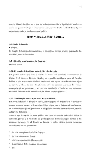 materia laboral, disciplina en la cual se halla comprometida la dignidad del hombre en
cuanto ser que en el trabajo adquiere trascendencia, rescata el valor solidaridad social y por
eso mismo constituye una fuente emancipadora.-
TEMA V: JUZGADOS DE FAMILIA
1. Derecho de Familia.
Concepto.
El derecho de familia está integrado por el conjunto de normas jurídicas que regulan las
relaciones jurídicas familiares.-
1.2. Ubicación entre las ramas del Derecho.
Distintas teorías:
1.2.1. El derecho de familia es parte del Derecho Privado.
Esta postura sostiene que como el derecho de familia está contenido básicamente en el
Código Civil, integra el Derecho Privado y no es posible considerarlo parte del Derecho
Público ya que las relaciones familiares no vinculan a los sujetos con el Estado como sujeto
de derecho público. Se trata de relaciones entre las personas, derivadas del vínculo
conyugal o de su parentesco y no varía esta conclusión el hecho de que numerosas
relaciones familiares estén determinadas por normas de orden público.-
1.2.2. Teoría según la cual es parte del Derecho Público.
Esta teoría indica que el derecho de familia, si bien es parte del derecho civil, se acentúa de
manera innegable su aspecto de derecho público, el cual estaría dado por el interés estatal
en el cumplimiento por los particulares de sus poderes-funciones en las relaciones jurídicas
del derecho de familia.-
Aparece aquí la noción de orden público que tiene por función primordial limitar la
autonomía privada y la posibilidad de que las personas dicten sus propias normas en las
relaciones jurídicas. En el derecho de familia, el orden público domina numerosas
disposiciones. Así las que regulan:
° las relaciones personales de los cónyuges;
° las relaciones paterno filiales;
° el régimen patrimonial del matrimonio;
° la calificación de los bienes de los cónyuges;
° etc..-
76
 