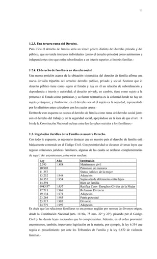 1.2.3. Una tercera rama del Derecho.
Para Cicu el derecho de familia sería un tercer género distinto del derecho privado y del
público, que no tutela intereses individuales (como el derecho privado) como autónomos e
independientes sino que están subordinados a un interés superior, el interés familiar.-
1.2.4. El derecho de familia es un derecho social.
Una nueva posición acerca de la ubicación sistemática del derecho de familia afirma una
nueva división tripartita del derecho: derecho público, privado y social. Sostiene que el
derecho público tiene como sujeto al Estado y hay en él un relación de subordinación y
dependencia e interés y autoridad; el derecho privado, en cambio, tiene como sujeto a la
persona o al Estado como particular, y su fuente normativa es la voluntad donde no hay un
sujeto jerárquico; y finalmente, en el derecho social el sujeto es la sociedad, representada
por los distintos entes colectivos con los cuales opera.-
Dentro de este esquema se coloca al derecho de familia como rama del derecho social junto
con el derecho del trabajo y de la seguridad social, apoyándose en la idea de que el art. 14
bis de la Constitución Nacional incluye entre los derechos sociales a los familiares.-
1.3. Regulación Jurídica de la Familia en nuestro Derecho.
Con todo lo expuesto, es necesario destacar que en nuestro país el derecho de familia está
básicamente contenido en el Código Civil. Con posterioridad se dictaron diversas leyes que
regulan relaciones jurídicas familiares, algunas de las cuales se declaran complementarias
de aquél. Así encontramos, entre otras muchas:
Ley Año Institución
2.393 1.888 Matrimonio civil
10.903 Patronato de menores
11.357 Status jurídico de la mujer
13.252 1.948 Adopción
14.357 1.954 Supresión de diferencias entre hijos
14.394 Bien de familia
9983/57 1.957 Ratifica Conv. Derechos Civiles de la Mujer
17.711 1.968 Reformas Divorcio
19.134 1.971 Adopción
23.264 1.985 Patria potestad
23.515 1.987 Divorcio
24.779 1.997 Adopción
Es decir que las relaciones familiares se encuentran regidas por normas de diversos origen,
desde la Constitución Nacional (arts. 14 bis, 75 incs. 22º y 23º), pasando por el Código
Civil y las demás leyes nacionales que lo complementan. Además, en el orden provincial
encontramos, también, importante legislación en la materia, por ejemplo, la ley 6.354 que
regula el procedimiento por ante los Tribunales de Familia y la ley 6.672 de violencia
familiar.-
77
 