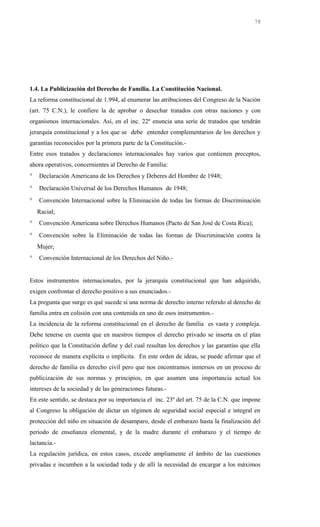 1.4. La Publicización del Derecho de Familia. La Constitución Nacional.
La reforma constitucional de 1.994, al enumerar las atribuciones del Congreso de la Nación
(art. 75 C.N.), le confiere la de aprobar o desechar tratados con otras naciones y con
organismos internacionales. Así, en el inc. 22º enuncia una serie de tratados que tendrán
jerarquía constitucional y a los que se debe entender complementarios de los derechos y
garantías reconocidos por la primera parte de la Constitución.-
Entre esos tratados y declaraciones internacionales hay varios que contienen preceptos,
ahora operativos, concernientes al Derecho de Familia:
° Declaración Americana de los Derechos y Deberes del Hombre de 1948;
° Declaración Universal de los Derechos Humanos de 1948;
° Convención Internacional sobre la Eliminación de todas las formas de Discriminación
Racial;
° Convención Americana sobre Derechos Humanos (Pacto de San José de Costa Rica);
° Convención sobre la Eliminación de todas las formas de Discriminación contra la
Mujer;
° Convención Internacional de los Derechos del Niño.-
Estos instrumentos internacionales, por la jerarquía constitucional que han adquirido,
exigen confrontar el derecho positivo a sus enunciados.-
La pregunta que surge es qué sucede si una norma de derecho interno referido al derecho de
familia entra en colisión con una contenida en uno de esos instrumentos.-
La incidencia de la reforma constitucional en el derecho de familia es vasta y compleja.
Debe tenerse en cuenta que en nuestros tiempos el derecho privado se inserta en el plan
político que la Constitución define y del cual resultan los derechos y las garantías que ella
reconoce de manera explícita o implícita. En este orden de ideas, se puede afirmar que el
derecho de familia es derecho civil pero que nos encontramos inmersos en un proceso de
publicización de sus normas y principios, en que asumen una importancia actual los
intereses de la sociedad y de las generaciones futuras.-
En este sentido, se destaca por su importancia el inc. 23º del art. 75 de la C.N. que impone
al Congreso la obligación de dictar un régimen de seguridad social especial e integral en
protección del niño en situación de desamparo, desde el embarazo hasta la finalización del
periodo de enseñanza elemental, y de la madre durante el embarazo y el tiempo de
lactancia.-
La regulación jurídica, en estos casos, excede ampliamente el ámbito de las cuestiones
privadas e incumben a la sociedad toda y de allí la necesidad de encargar a los máximos
78
 