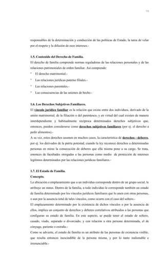 responsables de la determinación y conducción de las políticas de Estado, la tarea de velar
por el respeto y la difusión de esos intereses.-
1.5. Contenido del Derecho de Familia.
El derecho de familia comprende normas reguladoras de las relaciones personales y de las
relaciones patrimoniales de orden familiar. Asi comprende:
° El derecho matrimonial.-
° Las relaciones jurídicas paterno filiales.-
° Las relaciones parentales.-
° Las consecuencias de las uniones de hecho.-
1.6. Los Derechos Subjetivos Familiares.
El vínculo jurídico familiar es la relación que existe entre dos individuos, derivado de la
unión matrimonial, de la filiación o del parentesco, y en virtud del cual existen de manera
interdependiente y habitualmente recíproca determinados derechos subjetivos que,
entonces, pueden considerarse como derechos subjetivos familiares (por ej. el derecho a
pedir alimentos).-
A su vez, estos derechos asumen en muchos casos, la característica de derechos - deberes,
por ej. los derivados de la patria potestad, cuando la ley reconoce derechos a determinadas
personas en miras la consecución de deberes que ella misma pone a su cargo. Se trata,
entonces de facultades otorgadas a las personas como medio de protección de intereses
legítimos determinados por las relaciones jurídicas familiares.-
1.7. El Estado de Familia.
Concepto.
La ubicación o emplazamiento que a un individuo corresponde dentro de un grupo social, le
atribuye un status. Dentro de la familia, a todo individuo le corresponde también un estado
de familia determinado por los vínculos jurídicos familiares que lo unen con otras personas,
o aun por la ausencia total de tales vínculos, como ocurre con el caso del soltero.-
El emplazamiento determinado por la existencia de dichos vínculos o por la ausencia de
ellos, implica un conjunto de derechos y deberes correlativos atribuidos a las personas que
configuran su estado de familia. En este aspecto, se puede tener el estado de soltero,
casado, viudo, separado o divorciado; y con relación a otra persona determinada, el de
cónyuge, pariente o extraño.-
Como se advierte, el estado de familia es un atributo de las personas de existencia visible,
que resulta entonces inescindible de la persona misma, y por lo tanto inalienable e
irrenunciable.-
79
 