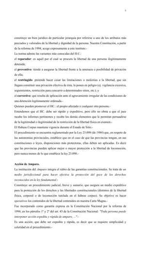 constituye un bien jurídico de particular jerarquía por referirse a uno de los atributos más
preciados y valorados de la libertad y dignidad de la persona. Nuestra Constitución, a partir
de la reforma de 1994, acoge expresamente a este instituto.-
La norma admite las variantes más conocidas del H.C.:
el reparador: es aquél por el cual se procura la libertad de una persona ilegítimamente
detenida;
el preventivo: tiende a asegurar la libertad frente a la amenaza o posibilidad de privación
de ella;
el restringido: pretende hacer cesar las limitaciones o molestias a la libertad, que sin
llegara constituir una privación efectiva de ésta, la ponen en peligro (ej. vigilancia excesiva,
seguimientos, restricción para concurrir a determinados sitios, etc.); y
el correctivo: que resulta de aplicación ante el agravamiento irregular de las condiciones de
una detención legítimamente ordenada.-
Quienes pueden promover el HC.: el propio afectado o cualquier otra persona.-
Entendemos que el HC. debe ser rápido y expeditivo, pero ello no obsta a que el juez
recabe los informes pertinentes y recabe los demás elementos que le permitan persuadirse
de la legitimidad o ilegitimidad de la restricción de la libertad física en examen.-
El Habeas Corpus mantiene vigencia durante el Estado de Sitio.-
El procedimiento se encuentra reglamentado por la Ley 23.098 (de 1984) que, en respeto de
las autonomías provinciales, establece que en el caso de que las provincias tengan, en sus
constituciones o leyes, disposiciones más protectoras, ellas deben ser aplicadas. Es decir
que las provincias pueden aplicar mejor o mayor protección a la libertad de locomoción,
pero nunca menos de lo que establece la ley 23.098.-
Acción de Amparo.
La institución del Amparo integra el rubro de las garantías constitucionales. Se trata de un
medio jurisdiccional para hacer efectiva la protección del goce de los derechos
reconocidos en la ley fundamental.-
Constituye un procedimiento judicial, breve y sumario, que asegura un medio expeditivo
para la protección de los derechos y las libertades constitucionales (distintos de la libertad
física, corporal o de locomoción tutelada en el hábeas corpus). Su objetivo es hacer
operativos los contenidos de la libertad contenidos en nuestra Carta Magna.-
Fue incorporado como garantía expresa en la Constitución Nacional por la reforma de
1994, en los párrafos 1º y 2º del art. 43 de la Constitución Nacional: "Toda persona puede
interponer acción expedita y rápida de amparo, ...".-
Es una acción, que debe ser expedita y rápida, es decir que se requiere simplicidad y
celeridad en el procedimiento.-
8
 