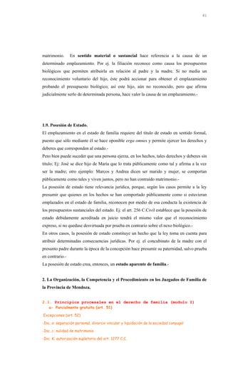matrimonio. En sentido material o sustancial hace referencia a la causa de un
determinado emplazamiento. Por ej. la filiación reconoce como causa los presupuestos
biológicos que permiten atribuirla en relación al padre y la madre. Si no media un
reconocimiento voluntario del hijo, éste podrá accionar para obtener el emplazamiento
probando el presupuesto biológico; así este hijo, aún no reconocido, pero que afirma
judicialmente serlo de determinada persona, hace valer la causa de un emplazamiento.-
1.9. Posesión de Estado.
El emplazamiento en el estado de familia requiere del título de estado en sentido formal,
puesto que sólo mediante él se hace oponible erga omnes y permite ejercer los derechos y
deberes que corresponden al estado.-
Pero bien puede suceder que una persona ejerza, en los hechos, tales derechos y deberes sin
título; Ej: José se dice hijo de María que lo trata públicamente como tal y afirma a la vez
ser la madre; otro ejemplo: Marcos y Andrea dicen ser marido y mujer, se comportan
públicamente como tales y viven juntos, pero no han contraído matrimonio.-
La posesión de estado tiene relevancia jurídica, porque, según los casos permite a la ley
presumir que quienes en los hechos se han comportado públicamente como si estuvieran
emplazados en el estado de familia, reconocen por medio de esa conducta la existencia de
los presupuestos sustanciales del estado. Ej: el art. 256 C.Civil establece que la posesión de
estado debidamente acreditada en juicio tendrá el mismo valor que el reconocimiento
expreso, si no quedase desvirtuada por prueba en contrario sobre el nexo biológico.-
En otros casos, la posesión de estado constituye un hecho que la ley toma en cuenta para
atribuir determinadas consecuencias jurídicas. Por ej. el concubinato de la madre con el
presunto padre durante la época de la concepción hace presumir su paternidad, salvo prueba
en contrario.-
La posesión de estado crea, entonces, un estado aparente de familia.-
2. La Organización, la Competencia y el Procedimiento en los Juzgados de Familia de
la Provincia de Mendoza.
2.1. Principios procesales en el derecho de familia (modulo I)
a- Parcialmente gratuita (art. 51)
Excepciones (art. 52)
-Inc. a: separación personal, divorcio vincular y liquidación de la sociedad conyugal
-Inc. c: nulidad de matrimonio
-Inc. K: autorización supletoria del art. 1277 C.C.
81
 