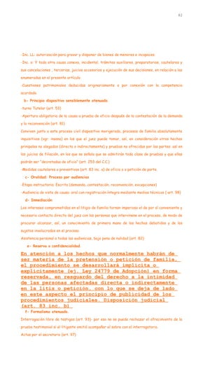 -Inc. LL: autorización para gravar y disponer de bienes de menores e incapaces.
-Inc. o: Y toda otra causa conexa, incidental, trámites auxiliares, preparatorios, cautelares y
sus cancelaciones , tercerias, juicios accesorios y ejecución de sus decisiones, en relación a las
enumeradas en el presente artículo
-Cuestiones patrimoniales deducidas originariamente o por conexión con la competencia
acordada.
b- Principio dispositivo sensiblemente atenuado.
-turno Tutelar (art. 53)
-Apertura obligatoria de la causa a prueba de oficio después de la contestación de la demanda
y la reconvención (art. 81)
Conviven junto a este proceso civil dispositivo morigerado, procesos de familia absolutamente
inquisitivos (vgr. insana) en los que el juez puede tomar, así, en consideración otros hechos
prinipales no alegados (directa o indirectamente) y pruebas no ofrecidas por las partes: así en
los juicios de filiación, en los que se señala que se admitirán toda clase de pruebas y que ellas
podrán ser “decretadas de oficio” (art. 253 del C.C.)
-Medidas cautelares o preventivas (art. 83 inc. a) de oficio o a petición de parte.
c- Oralidad: Proceso por audiencias
-Etapa instructoria: Escrita (demanda, contestación, reconvención, excepciones)
-Audiencia de vista de causa: oral con registración íntegra mediante medios técnicos ( art. 98)
d- Inmediación:
Los intereses comprometidos en el litigio de familia tornan imperioso el de por sí conveniente y
necesario contacto directo del juez con las personas que intervinene en el proceso, de modo de
procurar alcanzar, así, un conocimiento de primera mano de los hechos debatidos y de los
sujetos involucrados en el proceso.
Asistencia personal a todas las audiencias, bajo pena de nulidad (art. 82)
e- Reserva o confidencialidad.
En atención a los hechos que normalmente habrán de
ser materia de la pretensión o petición de familia,
el procedimiento se desarrollará implícita o
explícitamente (ej. Ley 24779 de Adopción) en forma
reservada, en resguardo del derecho a la intimidad
de las personas afectadas directa o indirectamente
en la litis o petición, con lo que se deja de lado
en este aspecto el principio de publicidad de los
procedimientos judiciales. Disposición judicial
(art. 83 inc. b)
f- Formalismo atenuado.
Interrogación libre de testigos (art. 93)- por eso no se puede rechazar el ofrecimiento de la
prueba testimonial si el litigante omitió acompañar el sobre con el interrogatorio.
Actas por el secretario (art. 97)
82
 