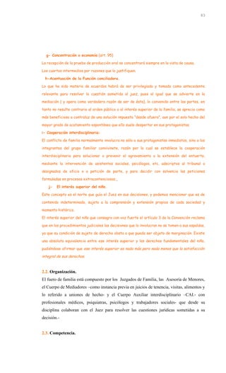 g- Concentración o economía (art. 95)
La recepción de la prueba de producción oral se concentrará siempre en la vista de causa.
Los cuartos intermedios por razones que lo justifiquen.
h-Acentuación de la Función conciliadora.
Lo que ha sido materia de acuerdos habrá de ser privilegiado y tomado como antecedente
relevante para resolver la cuestión sometida al juez, pues al igual que se advierte en la
mediación ( y opera como verdadera razón de ser de ésta), lo convenido entre las partes, en
tanto no resulte contrario al orden público o al interés superior de la familia, se aprecia como
más beneficioso a contraluz de una solución impuesta “desde afuera”, aun por el solo hecho del
mayor grado de acatamiento espontáneo que ello suele despertar en sus protagonistas.
i- Cooperación interdisciplinaria:
El conflicto de familia normalmente involucra no sólo a sus protagonistas inmediatos, sino a los
integrantes del grupo familiar convivinete, razón por la cual se establece la cooperación
interdisciplinaria para solucionar o prevenir el agravamiento o la extensión del entuerto,
mediante la intervención de asistentes sociales, psicólogos, etc. adscriptos al tribunal o
designados de oficio o a petición de parte, y para decidir con solvencia las peticiones
formuladas en procesos extracontenciosos;
j- El interés superior del niño.
Este concepto es el norte que guía el Juez en sus decisiones, y podemos mencionar que es de
contenido indeterminado, sujeto a la comprensión y extensión propios de cada sociedad y
momento histórico.
El interés superior del niño que consagra con voz fuerte el artículo 3 de la Convención reclama
que en los procedimientos judiciales las decisiones que lo involucran no se tomen a sus espaldas,
ya que su condición de sujeto de derecho obsta a que pueda ser objeto de marginación. Existe
una absoluta equivalencia entre ese interés superior y los derechos fundamentales del niño,
pudiéndose afirmar que ese interés superior es nada más pero nada menos que la satisfacción
integral de sus derechos.
2.2. Organización.
El fuero de familia está compuesto por los Juzgados de Familia, las Asesoría de Menores,
el Cuerpo de Mediadores –como instancia previa en juicios de tenencia, visitas, alimentos y
lo referido a uniones de hecho- y el Cuerpo Auxiliar interdisciplinario –CAI.- con
profesionales médicos, psiquiatras, psicólogos y trabajadores sociales- que desde su
disciplina colaboran con el Juez para resolver las cuestiones jurídicas sometidas a su
decisión.-
2.3. Competencia.
83
 