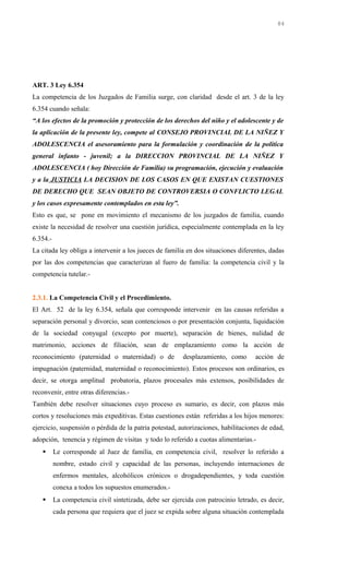 ART. 3 Ley 6.354
La competencia de los Juzgados de Familia surge, con claridad desde el art. 3 de la ley
6.354 cuando señala:
“A los efectos de la promoción y protección de los derechos del niño y el adolescente y de
la aplicación de la presente ley, compete al CONSEJO PROVINCIAL DE LA NIÑEZ Y
ADOLESCENCIA el asesoramiento para la formulación y coordinación de la política
general infanto - juvenil; a la DIRECCION PROVINCIAL DE LA NIÑEZ Y
ADOLESCENCIA ( hoy Dirección de Familia) su programación, ejecución y evaluación
y a la JUSTICIA LA DECISION DE LOS CASOS EN QUE EXISTAN CUESTIONES
DE DERECHO QUE SEAN OBJETO DE CONTROVERSIA O CONFLICTO LEGAL
y los casos expresamente contemplados en esta ley”.
Esto es que, se pone en movimiento el mecanismo de los juzgados de familia, cuando
existe la necesidad de resolver una cuestión jurídica, especialmente contemplada en la ley
6.354.-
La citada ley obliga a intervenir a los jueces de familia en dos situaciones diferentes, dadas
por las dos competencias que caracterizan al fuero de familia: la competencia civil y la
competencia tutelar.-
2.3.1. La Competencia Civil y el Procedimiento.
El Art. 52 de la ley 6.354, señala que corresponde intervenir en las causas referidas a
separación personal y divorcio, sean contenciosos o por presentación conjunta, liquidación
de la sociedad conyugal (excepto por muerte), separación de bienes, nulidad de
matrimonio, acciones de filiación, sean de emplazamiento como la acción de
reconocimiento (paternidad o maternidad) o de desplazamiento, como acción de
impugnación (paternidad, maternidad o reconocimiento). Estos procesos son ordinarios, es
decir, se otorga amplitud probatoria, plazos procesales más extensos, posibilidades de
reconvenir, entre otras diferencias.-
También debe resolver situaciones cuyo proceso es sumario, es decir, con plazos más
cortos y resoluciones más expeditivas. Estas cuestiones están referidas a los hijos menores:
ejercicio, suspensión o pérdida de la patria potestad, autorizaciones, habilitaciones de edad,
adopción, tenencia y régimen de visitas y todo lo referido a cuotas alimentarias.-
 Le corresponde al Juez de familia, en competencia civil, resolver lo referido a
nombre, estado civil y capacidad de las personas, incluyendo internaciones de
enfermos mentales, alcohólicos crónicos o drogadependientes, y toda cuestión
conexa a todos los supuestos enumerados.-
 La competencia civil sintetizada, debe ser ejercida con patrocinio letrado, es decir,
cada persona que requiera que el juez se expida sobre alguna situación contemplada
84
 