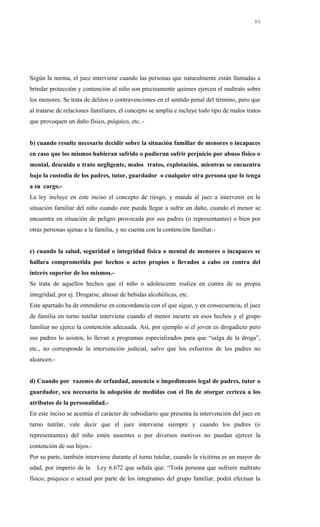 Según la norma, el juez interviene cuando las personas que naturalmente están llamadas a
brindar protección y contención al niño son precisamente quienes ejercen el maltrato sobre
los menores. Se trata de delitos o contravenciones en el sentido penal del término, pero que
al tratarse de relaciones familiares, el concepto se amplía e incluye todo tipo de malos tratos
que provoquen un daño físico, psíquico, etc..-
b) cuando resulte necesario decidir sobre la situación familiar de menores o incapaces
en caso que los mismos hubieran sufrido o pudieran sufrir perjuicio por abuso físico o
mental, descuido o trato negligente, malos tratos, explotación, mientras se encuentra
bajo la custodia de los padres, tutor, guardador o cualquier otra persona que lo tenga
a su cargo.-
La ley incluye en este inciso el concepto de riesgo, y manda al juez a intervenir en la
situación familiar del niño cuando este pueda llegar a sufrir un daño, cuando el menor se
encuentra en situación de peligro provocada por sus padres (o representantes) o bien por
otras personas ajenas a la familia, y no cuenta con la contención familiar.-
c) cuando la salud, seguridad o integridad física o mental de menores o incapaces se
hallara comprometida por hechos o actos propios o llevados a cabo en contra del
interés superior de los mismos.-
Se trata de aquellos hechos que el niño o adolescente realiza en contra de su propia
integridad, por ej. Drogarse, abusar de bebidas alcohólicas, etc.
Este apartado ha de entenderse en concordancia con el que sigue, y en consecuencia, el juez
de familia en turno tutelar interviene cuando el menor incurre en esos hechos y el grupo
familiar no ejerce la contención adecuada. Así, por ejemplo si el joven es drogadicto pero
sus padres lo asisten, lo llevan a programas especializados para que “salga de la droga”,
etc., no corresponde la intervención judicial, salvo que los esfuerzos de los padres no
alcancen.-
d) Cuando por razones de orfandad, ausencia o impedimento legal de padres, tutor o
guardador, sea necesaria la adopción de medidas con el fin de otorgar certeza a los
atributos de la personalidad.-
En este inciso se acentúa el carácter de subsidiario que presenta la intervención del juez en
turno tutelar, vale decir que el juez interviene siempre y cuando los padres (o
representantes) del niño estén ausentes o por diversos motivos no puedan ejercer la
contención de sus hijos.-
Por su parte, también interviene durante el turno tutelar, cuando la vícitima es un mayor de
edad, por imperio de la Ley 6.672 que señala que: “Toda persona que sufriere maltrato
físico, psíquico o sexual por parte de los integrantes del grupo familiar, podrá efectuar la
86
 