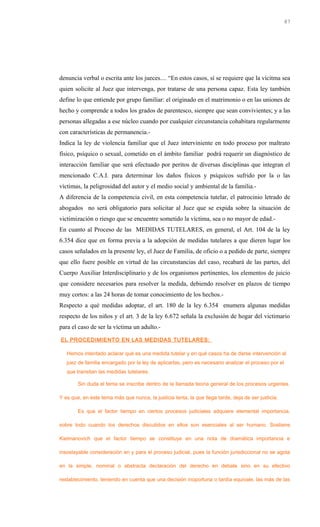 denuncia verbal o escrita ante los jueces.... “En estos casos, sí se requiere que la vícitma sea
quien solicite al Juez que intervenga, por tratarse de una persona capaz. Esta ley también
define lo que entiende por grupo familiar: el originado en el matrimonio o en las uniones de
hecho y comprende a todos los grados de parentesco, siempre que sean convivientes; y a las
personas allegadas a ese núcleo cuando por cualquier circunstancia cohabitara regularmente
con características de permanencia.-
Indica la ley de violencia familiar que el Juez interviniente en todo proceso por maltrato
físico, psíquico o sexual, cometido en el ámbito familiar podrá requerir un diagnóstico de
interacción familiar que será efectuado por peritos de diversas disciplinas que integran el
mencionado C.A.I. para determinar los daños físicos y psíquicos sufrido por la o las
víctimas, la peligrosidad del autor y el medio social y ambiental de la familia.-
A diferencia de la competencia civil, en esta competencia tutelar, el patrocinio letrado de
abogados no será obligatorio para solicitar al Juez que se expida sobre la situación de
victimización o riesgo que se encuentre sometido la víctima, sea o no mayor de edad.-
En cuanto al Proceso de las MEDIDAS TUTELARES, en general, el Art. 104 de la ley
6.354 dice que en forma previa a la adopción de medidas tutelares a que dieren lugar los
casos señalados en la presente ley, el Juez de Familia, de oficio o a pedido de parte, siempre
que ello fuere posible en virtud de las circunstancias del caso, recabará de las partes, del
Cuerpo Auxiliar Interdisciplinario y de los organismos pertinentes, los elementos de juicio
que considere necesarios para resolver la medida, debiendo resolver en plazos de tiempo
muy cortos: a las 24 horas de tomar conocimiento de los hechos.-
Respecto a qué medidas adoptar, el art. 180 de la ley 6.354 enumera algunas medidas
respecto de los niños y el art. 3 de la ley 6.672 señala la exclusión de hogar del victimario
para el caso de ser la víctima un adulto.-
EL PROCEDIMIENTO EN LAS MEDIDAS TUTELARES:
Hemos intentado aclarar qué es una medida tutelar y en qué casos ha de darse intervención al
juez de familia encargado por la ley de aplicarlas, pero es necesario analizar el proceso por el
que transitan las medidas tutelares.
Sin duda el tema se inscribe dentro de la llamada teoría general de los procesos urgentes.
Y es que, en este tema más que nunca, la justicia lenta, la que llega tarde, deja de ser justicia.
Es que el factor tiempo en ciertos procesos judiciales adquiere elemental importancia,
sobre todo cuando los derechos discutidos en ellos son esenciales al ser humano. Sostiene
Kielmanovich que el factor tiempo se constituye en una nota de dramática importancia e
insoslayable consideración en y para el proceso judicial, pues la función jurisdiccional no se agota
en la simple, nominal o abstracta declaración del derecho en debate sino en su efectivo
restablecimiento, teniendo en cuenta que una decisión inoportuna o tardía equivale, las más de las
87
 