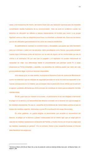 veces, a la inexistencia del mismo, del mismo modo que una resolución oportuna pero de imposible
cumplimiento resulta frustratoria de su reconocimiento
1
. Esto se pone en evidencia cuando los
derechos en discusión se refieren a valores trascendentes al hombre que hacen a su propia
dignidad, como su vida, su integridad psico-física, su intimidad, su libertad, etc. Esos son los bienes
que se ven afectados generalmente en los casos de violencia intrafamiliar.
Es públicamente conocido lo conmocionante y devastador que puede ser este fenómeno
para sus víctimas y cuáles son las secuelas -tanto psicológicas como físicas- que puede arrastrar
cuando logra controlarse antes de terminar con la vida de alguno de los involucrados (ya sea la
víctima o el victimario). Es por eso que el juzgador y el legislador no pueden desconocer la
necesidad de crear vías alternativas desde lo procedimental que permitan poner fin a estas
situaciones en forma inmediata y expedita. Los episodios de violencia suelen ser cada vez más
graves pudiendo llegar a producir lesiones irreparables.
Una valiosa guía, en este sentido, la propone la Suprema Corte de Justicia de Mendoza en
cuanto ha entendido que las medidas de seguridad previstas en la ley de violencia responden a las
nuevas concepciones en la materia, que aconsejan más la protección de la víctima que la sanción
al agresor, pudiendo afirmarse que dicho principio se constituye en rector para la adopción de toda
medida tutelar.
De allí, pues que con relación a la prueba, el peticionante no se vea obligado a demostrar
el peligro en la demora y la verosimilitud del derecho invocado con el alcance con que se exige en
las medidas precautorias. Es que la sospecha de la existencia de malos tratos autoriza al juez al
dictado de medidas urgentes, destinadas a poner fin a la situación de riesgo denunciada.
En otras palabras, no puede exigirse al denunciante que acredite la verosimilitud del
derecho, el peligro en la demora y preste contracautela con el mismo rigor que se exige para el
caso de las medidas cautelares en el Derecho de Familia, y mucho menos con el que se exige para
las medidas cautelares en general
2
. Por el contrario, frente a esa sospecha fundada, el tribunal
debe flexibilizar las exigencias.
1
2
DI LELLA, Pedro y DI LELLA, Pedro (h), La ley de protección contra la violencia familiar de la prov. de Buenos Aires. J.A.
2000-II-1.269
88
 