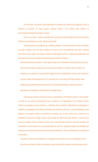 Por otro lado, las normas de procedimiento en materia de medidas de protección contra la
violencia no pueden, en modo alguno, importar trabas a las víctimas para obtener un
pronunciamiento rápido que llegue a tiempo.
Pero, en concreto: Cuál es procedimiento urgente que tiene diseñado la ley de minoridad y
familia? Lo encontramos en el art. 104 de la ley 6.354.
En forma previa a la adopción de medidas tutelares, el juez de familia, de oficio o a pedido
de parte, siempre que ello fuera posible en virtud de las circunstancias del caso, recabará
información de las partes, del Cuerpo Auxiliar Interdisciplinario (C.A.I.), organismos pertinentes, los
elementos de juicio que considere necesarios para resolver la medida.
Ante los hechos denunciados, el Juez debe contar con los elementos necesarios para que él se
ilustre de la verdadera situación por la que está atravesando la víctima, para no tomar una
medida que no responda a la protección integral del niño o adolescente, para lo cual cuenta con
Cuerpo Auxiliar Interdisciplinario (C.A.I.) que funciona en la órbita del Poder Judicial, está
integrado por profesionales pertenecientes a los distintos disciplinas: médicos clínicos y
psiquiátricos, psicólogos y profesionales del trabajo social.
Este equipo funciona a través de turnos, asesorando e informando al juez en turno tutelar,
a través de sus pericias permanentes que se traducen en diagnósticos de la situación social,
médica y psicológica, de las víctimas y victimarios. No se realizan tratamientos de patologías ni
medicas ni psicológicas. Se reciben centenares de denuncias por día, lo cuál imposibilita al Juez
dirigirse a los lugares donde se producen los hechos, por lo que cuenta con el auxilio de un
trabajador social que se dirige al lugar, para recabar los datos del grupo familiar, a través de los
vecinos, escuelas, centro de salud, es decir que en sus informes el juez se recrea la situación, en
el escenario de los hechos con sus protagonistas tal cual son, pudiendo adoptar las medidas que
responda a sus situación particular evitando la generalización y tomar medidas que no responda al
valor justicia.
También contará el juez de familia con el aporte de las partes que, como emergentes de una
situación de violencia, deben ser instadas a que presenten las pruebas necesarias para que el
89
 
