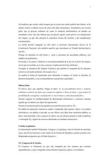 Al establecer que resulta viable siempre que no exista otro medio judicial más idóneo, se ha
abierto camino al debate acerca de cómo ello debe interpretarse. Entendemos, por nuestra
parte, que el proceso ordinario así como la instancia administrativa no pueden ser
entendidos como vías más idóneas que sea preciso agotar, como previo a la interposición
del amparo, ya que ello afectaría la naturaleza misma del instituto y del mandamiento
constitucional.-
La norma permite impugnar no sólo actos u omisiones directamente lesivos de la
Constitución Nacional, sino también aquellos que conculquen un Tratado Internacional o
una ley.-
Protege los derechos no sólo frente a actos u omisiones de autoridades públicas, sino
también de particulares.-
Se faculta a los jueces a declarar la inconstitucionalidad de la ley en el juicio de amparo,
con lo que se invalida, en el caso concreto, la aplicación de la ley arbitraria.-
Consagra la existencia del Amparo Colectivo, que permite el resguardo de los derechos
colectivos (al medio ambiente, del usuario, etc.).-
Se amplía la franja de legitimados para demandar el amparo, al incluir al afectado, al
defensor del pueblo y a las correspondientes asociaciones registradas.-
Hábeas Data.
El hábeas data, que significa "tengas el dato", es un procedimiento breve y sumario
tendiente a conocer los datos que constan en registros o bases de datos, y que incluye la
posibilidad de corregirlos o actualizarlos si son erróneos o están desactualizados.-
Permite asegurar la confidencialidad de determinada información y asimismo cancelar
aquélla que no debería ser objeto de registración.-
Nuestra Constitución prevé esta garantía en el párrafo tercero del art. 43.-
Su ámbito de aplicación material es amplio: comprende todo registro, utilice o no medios
informáticos, sea público o privado, en este último caso debe tener naturaleza pública, es
decir: estar destinado a dar a conocer los datos, sea con alcance general (a todo el público)
o restringido (Ej. registro de morosos distribuido en entidades financieras).-
9. Poder Legislativo.
Es denominado también Parlamento, Congreso o Legislatura, tiene la función de sancionar
leyes, otra de las funciones es por medio de la Cámara de Senadores, prestar acuerdo a los
Magistrados propuestos por el Poder Ejecutivo.-
9.1. Congreso de la Nación.
El Congreso es bicameral, ya que está integrado por dos cámaras que sesionan
separadamente y cuyos integrantes tienen distintos requisitos, plazos e investiduras.-
9
 