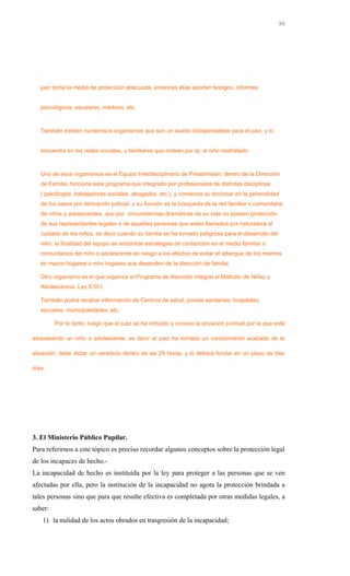 juez tome la media de protección adecuada, entonces ellas aportan testigos, informes
psicológicos, escolares, médicos, etc.
También existen numerosos organismos que son un auxilio indispensables para el juez, y lo
encuentra en las redes sociales, y familiares que rodean por ej: al niño maltratado
Uno de esos organismos es el Equipo Interdisciplinario de Preadmisión: dentro de la Dirección
de Familia, funciona este programa que integrado por profesionales de distintas disciplinas
( psicólogos, trabajadores sociales, abogados, etc.), y comienza su accionar en la generalidad
de los casos por derivación judicial, y su función es la búsqueda de la red familiar o comunitaria
de niños y adolescentes, que por circunstancias dramáticas de su vida no poseen protección
de sus representantes legales o de aquellas personas que están llamados por naturaleza al
cuidado de los niños, es decir cuando su familia se ha tornado peligrosa para el desarrollo del
niño. la finalidad del equipo es encontrar estrategias de contención en el medio familiar o
comunitarios del niño o adolescente en riesgo a los efectos de evitar el albergue de los mismos
en macro hogares o mini hogares que dependen de la dirección de familia.
Otro organismo es el que organiza el Programa de Atención Integral al Maltrato de Niñez y
Adolescencia, Ley 6.551.
También podrá recabar información de Centros de salud, postas sanitarias, hospitales,
escuelas, municipalidades, etc.
Por lo tanto, luego que el juez se ha imbuido y conoce la situación puntual por la que está
atravesando un niño o adolescente, es decir el juez ha tomado un conocimiento acabado de la
situación, debe dictar un veredicto dentro de las 24 horas, y lo deberá fundar en un plazo de tres
días.
3. El Ministerio Público Pupilar.
Para referirnos a este tópico es preciso recordar algunos conceptos sobre la protección legal
de los incapaces de hecho.-
La incapacidad de hecho es instituida por la ley para proteger a las personas que se ven
afectadas por ella, pero la institución de la incapacidad no agota la protección brindada a
tales personas sino que para que resulte efectiva es completada por otras medidas legales, a
saber:
1) la nulidad de los actos obrados en trasgresión de la incapacidad;
90
 