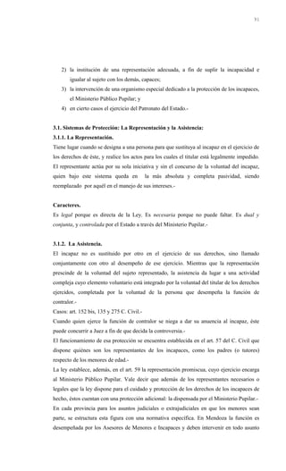 2) la institución de una representación adecuada, a fin de suplir la incapacidad e
igualar al sujeto con los demás, capaces;
3) la intervención de una organismo especial dedicado a la protección de los incapaces,
el Ministerio Público Pupilar; y
4) en cierto casos el ejercicio del Patronato del Estado.-
3.1. Sistemas de Protección: La Representación y la Asistencia:
3.1.1. La Representación.
Tiene lugar cuando se designa a una persona para que sustituya al incapaz en el ejercicio de
los derechos de éste, y realice los actos para los cuales el titular está legalmente impedido.
El representante actúa por su sola iniciativa y sin el concurso de la voluntad del incapaz,
quien bajo este sistema queda en la más absoluta y completa pasividad, siendo
reemplazado por aquél en el manejo de sus intereses.-
Caracteres.
Es legal porque es directa de la Ley. Es necesaria porque no puede faltar. Es dual y
conjunta, y controlada por el Estado a través del Ministerio Pupilar.-
3.1.2. La Asistencia.
El incapaz no es sustituido por otro en el ejercicio de sus derechos, sino llamado
conjuntamente con otro al desempeño de ese ejercicio. Mientras que la representación
prescinde de la voluntad del sujeto representado, la asistencia da lugar a una actividad
compleja cuyo elemento voluntario está integrado por la voluntad del titular de los derechos
ejercidos, completada por la voluntad de la persona que desempeña la función de
contralor.-
Casos: art. 152 bis, 135 y 275 C. Civil.-
Cuando quien ejerce la función de contralor se niega a dar su anuencia al incapaz, éste
puede concurrir a Juez a fin de que decida la controversia.-
El funcionamiento de esa protección se encuentra establecida en el art. 57 del C. Civil que
dispone quiénes son los representantes de los incapaces, como los padres (o tutores)
respecto de los menores de edad.-
La ley establece, además, en el art. 59 la representación promiscua, cuyo ejercicio encarga
al Ministerio Público Pupilar. Vale decir que además de los representantes necesarios o
legales que la ley dispone para el cuidado y protección de los derechos de los incapaces de
hecho, éstos cuentan con una protección adicional: la dispensada por el Ministerio Pupilar.-
En cada provincia para los asuntos judiciales o extrajudiciales en que los menores sean
parte, se estructura esta figura con una normativa específica. En Mendoza la función es
desempeñada por los Asesores de Menores e Incapaces y deben intervenir en todo asunto
91
 