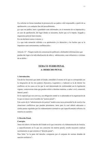 f) a solicitar en forma inmediata la presencia de sus padres o del responsable, a partir de su
aprehensión y en cualquier fase del procedimiento;
g) a que sus padres, tutor o guardador sean informados, en el momento de su imputación y
en caso de aprehensión, del lugar donde se encuentra, hecho que se le imputa. Juzgado y
organismo policial interviniente;
h) a no declarar contra si mismo; y
i) a que toda actuación referida a su aprehensión y/o detención y los hechos que se la
imputaren sean estrictamente confidenciales.-
Artículo 12° - Ningún medio de comunicación publicará o dinfundirá informaciones que
puedan dar lugar a la individualización de niños y adolescentes, sean infractores o víctimas
de un delito.-
TEMA VI: FUERO PENAL
A- DERECHO PENAL
1. Introducción.
Una de las funciones que atañe al Estado, entendido el mismo en lo que se corresponde con
la integración de los tres poderes (Ejecutivo, Legislativo y Judicial) es la de dirimir los
conflictos en los casos en los que le esté determinado de conformidad con la legislación
vigente, controversias éstas que pueden referir a distintas materias, a saber: civil, comercial,
laboral, penal.-
En lo especial que nos convoca, esa obligación estatal se ve plasmada en la organización de
lo que se conoce con el nombre de "justicia penal".-
Este sector de la "administración de justicia" tendrá como tarea primordial la de resolver las
situaciones conflictivas que puedan presentarse, tarea para la cual deberá adecuarse a
ciertas pautas reguladas por los ordenamientos normativos que específicamente refieren a la
materia en cuestión.-
2. Derecho Penal.
Concepto.
Antes de referir a la función del Estado en lo que concierne a la Administración de Justicia,
y específicamente en lo que nos concierne (la materia penal), resulta necesario explicar
sucintamente en qué consiste el "derecho penal".-
Para Soler "es la parte del derecho, compuesta por el conjunto de normas dotadas de
sanción retributiva".-
93
 