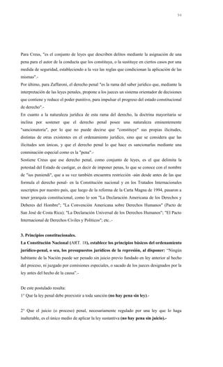 Para Creus, "es el conjunto de leyes que describen delitos mediante la asignación de una
pena para el autor de la conducta que los constituya, o la sustituye en ciertos casos por una
medida de seguridad, estableciendo a la vez las reglas que condicionan la aplicación de las
mismas".-
Por último, para Zaffaroni, el derecho penal "es la rama del saber jurídico que, mediante la
interpretación de las leyes penales, propone a los jueces un sistema orientador de decisiones
que contiene y reduce el poder punitivo, para impulsar el progreso del estado constitucional
de derecho".-
En cuanto a la naturaleza jurídica de esta rama del derecho, la doctrina mayoritaria se
inclina por sostener que el derecho penal posee una naturaleza eminentemente
"sancionatoria", por lo que no puede decirse que "constituye" sus propias ilicitudes,
distintas de otras existentes en el ordenamiento jurídico, sino que se considera que las
ilicitudes son únicas, y que el derecho penal lo que hace es sancionarlas mediante una
conminación especial como es la "pena".-
Sostiene Creus que ese derecho penal, como conjunto de leyes, es el que delimita la
potestad del Estado de castigar, es decir de imponer penas, lo que se conoce con el nombre
de "ius puniendi", que a su vez también encuentra restricción -aún desde antes de las que
formula el derecho penal- en la Constitución nacional y en los Tratados Internacionales
suscriptos por nuestro país, que luego de la reforma de la Carta Magna de 1994, pasaron a
tener jerarquía constitucional, como lo son "La Declaración Americana de los Derechos y
Deberes del Hombre"; "La Convención Americana sobre Derechos Humanos" (Pacto de
San José de Costa Rica); "La Declaración Universal de los Derechos Humanos"; "El Pacto
Internacional de Derechos Civiles y Políticos"; etc..-
3. Principios constitucionales.
La Constitución Nacional (ART. 18), establece los principios básicos del ordenamiento
jurídico-penal, o sea, los presupuestos jurídicos de la represión, al disponer: “Ningún
habitante de la Nación puede ser penado sin juicio previo fundado en ley anterior al hecho
del proceso, ni juzgado por comisiones especiales, o sacado de los jueces designados por la
ley antes del hecho de la causa”.-
De este postulado resulta:
1° Que la ley penal debe preexistir a toda sanción (no hay pena sin ley).-
2° Que el juicio (o proceso) penal, necesariamente regulado por una ley que lo haga
inalterable, es el único medio de aplicar la ley sustantiva (no hay pena sin juicio).-
94
 