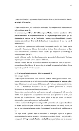 3° Que nadie puede ser considerado culpable mientras no lo declare tal una sentencia firme
(principio de inocencia).-
4° Que la sentencia del juez natural es la única fuente legítima para limitar definitivamente
la libertad (juez natural).-
En concordancia, el ART. 1 del C.P.P. dispone: “Nadie podrá ser penado sin juicio
previo conforme a las disposiciones de esta ley, ni juzgado por otros jueces que los
designados de acuerdo con la Constitución y competentes, ni considerado culpable
mientras una sentencia firme no lo declare tal, ni encausado más de una vez por el
mismo hecho”.-
Por imperio del ordenamiento jurídico-penal, la potestad represiva del Estado queda
sustancial y formalmente definida, disciplinada y limitada. Este ordenamiento jurídico
tutela simultáneamente dos intereses: el de la sociedad (por la represión del culpable) y el
individual (por la libertad).-
Justicia y libertad son las dos ideas fundamentales que, según la Constitución Nacional,
inspiran y condicionan la función represiva del Estado.-
Por estas razones, la norma jurídico-penal aparece como una norma límite: la sustantiva,
porque circunscribe el ámbito de la represión; la procesal, porque establece la única forma
legítima de ejercitar la potestad represiva.-
3.1 Principio de Legalidad (no hay delito ni pena sin ley).
Este principio significa:
1° Que ninguna acción humana (debe existir una conducta externa) puede constituir delito,
aunque aparezca inmoral, si no la define como tal una ley escrita anterior a su ejecución,
la que debe emanar, exclusivamente: del Congreso de la Nación, si se trata de un delito (art.
75 inc. 12 Constitución Nacional) o de las Legislaturas provinciales o Concejos
Deliberantes, si constituye una falta o contravención.-
Nuestro orden constitucional exige que la ley sea una regla escrita y general. Sólo una regla
escrita podrá proporcionar las seguridades enunciadas en el principio de reserva, que
pretende que los habitantes del Estado tengan delante de los ojos delitos exactamente
determinados y penas delimitadas con igual exactitud.-
También es un derivado del principio de legalidad la generalidad de la ley penal. Esta ha de
ser previa al hecho castigado, condición que resulta incompatible con una ley establecida
para un caso personalmente determinado. Esto choca con la garantía. de la igualdad ante la
ley.-
Esa regla escrita y general debe ser sancionada y promulgada según las exigencias
constitucionales. La facultad legislativa, entendida como poder de formar y sancionar leyes,
corresponde al Congreso de la Nación, a las legislaturas provinciales y a los concejos
95
 