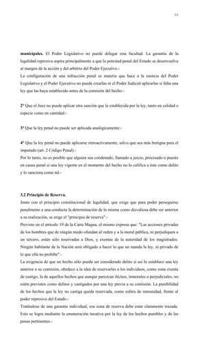 municipales. El Poder Legislativo no puede delegar esta facultad. La garantía de la
legalidad represiva aspira principalmente a que la potestad penal del Estado se desenvuelva
al margen de la acción y del arbitrio del Poder Ejecutivo.-
La configuración de una infracción penal es materia que hace a la esencia del Poder
Legislativo y el Poder Ejecutivo no puede crearlas ni el Poder Judicial aplicarlas si falta una
ley que las haya establecido antes de la comisión del hecho.-
2° Que el Juez no puede aplicar otra sanción que la establecida por la ley, tanto en calidad o
especie como en cantidad.-
3° Que la ley penal no puede ser aplicada analógicamente.-
4° Que la ley penal no puede aplicarse retroactivamente, salvo que sea más benigna para el
imputado (art. 2 Código Penal).-
Por lo tanto, no es posible que alguien sea condenado, llamado a juicio, procesado o puesto
en causa penal si una ley vigente en el momento del hecho no lo califica a éste como delito
y lo sanciona como tal.-
3.2 Principio de Reserva.
Junto con el principio constitucional de legalidad, que exige que para poder perseguirse
penalmente a una conducta la determinación de la misma como disvaliosa debe ser anterior
a su realización, se erige el "principio de reserva".-
Previsto en el artículo 19 de la Carta Magna, el mismo expresa que: "Las acciones privadas
de los hombres que de ningún modo ofendan al orden y a la moral pública, ni perjudiquen a
un tercero, están sólo reservadas a Dios, y exentas de la autoridad de los magistrados.
Ningún habitante de la Nación será obligado a hacer lo que no manda la ley, ni privado de
lo que ella no prohíbe".-
La exigencia de que un hecho sólo pueda ser considerado delito si así lo establece una ley
anterior a su comisión, obedece a la idea de reservarles a los individuos, como zona exenta
de castigo, la de aquellos hechos que aunque parezcan ilícitos, inmorales o perjudiciales, no
estén previstos como delitos y castigados por una ley previa a su comisión. La punibilidad
de los hechos que la ley no castiga queda reservada, como esfera de inmunidad, frente al
poder represivo del Estado.-
Tratándose de una garantía individual, esa zona de reserva debe estar claramente trazada.
Esto se logra mediante la enumeración taxativa por la ley de los hechos punibles y de las
penas pertinentes.-
96
 