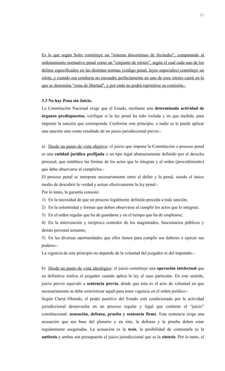 Es lo que según Soler constituye un "sistema discontinuo de ilicitudes", comparando al
ordenamiento normativo penal como un "conjunto de islotes", según el cual cada uno de los
delitos especificados en las distintas normas (código penal, leyes especiales) constituye un
islote, y cuando esa conducta no encuadre perfectamente en uno de esos islotes caerá en lo
que se denomina "zona de libertad", y por ende no podrá reprimirse su comisión.-
3.3 No hay Pena sin Juicio.
La Constitución Nacional exige que el Estado, mediante una determinada actividad de
órganos predispuestos, verifique si la ley penal ha sido violada y en que medida, para
imponer la sanción que corresponda. Conforme este principio, a nadie se le puede aplicar
una sanción sino como resultado de un juicio jurisdiccional previo.-
a) Desde un punto de vista objetivo: el juicio que impone la Constitución o proceso penal
es una entidad jurídica prefijada o un tipo legal abstractamente definido por el derecho
procesal, que establece las formas de los actos que lo integran y el orden (procedimiento)
que debe observarse al cumplirlos.-
El proceso penal se interpone necesariamente entre el delito y la penal, siendo el único
medio de descubrir la verdad y actuar efectivamente la ley penal.-
Por lo tanto, la garantía consiste:
1) En la necesidad de que un proceso legalmente definido preceda a toda sanción;
2) En la solemnidad y formas que deben observarse al cumplir los actos que lo integran;
3) En el orden regular que ha de guardarse y en el tiempo que ha de emplearse;
4) En la intervención y recíproco contralor de los magistrados, funcionarios públicos y
demás personal actuante;
5) En las diversas oportunidades que ellos tienen para cumplir sus deberes o ejercer sus
poderes.-
La vigencia de este principio no depende de la voluntad del juzgador ni del imputado.-
b) Desde un punto de vista ideológico: el juicio constituye una operación intelectual que
en definitiva realiza el juzgador cuando aplica la ley al caso particular. En este sentido,
juicio previo equivale a sentencia previa, desde que ésta es el acto de voluntad en que
necesariamente se debe exteriorizar aquél para tener vigencia en el orden jurídico.-
Según Clariá Olmedo, el poder punitivo del Estado está condicionado por la actividad
jurisdiccional desenvuelta en un proceso regular y legal que contiene el “juicio”
constitucional: acusación, defensa, prueba y sentencia firme. Esta sentencia exige una
acusación que sea base del plenario y en éste, la defensa y la prueba deben estar
regularmente aseguradas. La acusación es la tesis, la posibilidad de contestarla es la
antítesis y ambas son presupuesto el juicio jurisdiccional que es la síntesis. Por lo tanto, el
97
 