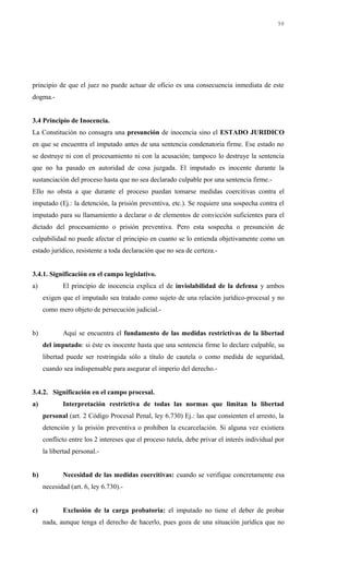 principio de que el juez no puede actuar de oficio es una consecuencia inmediata de este
dogma.-
3.4 Principio de Inocencia.
La Constitución no consagra una presunción de inocencia sino el ESTADO JURIDICO
en que se encuentra el imputado antes de una sentencia condenatoria firme. Ese estado no
se destruye ni con el procesamiento ni con la acusación; tampoco lo destruye la sentencia
que no ha pasado en autoridad de cosa juzgada. El imputado es inocente durante la
sustanciación del proceso hasta que no sea declarado culpable por una sentencia firme.-
Ello no obsta a que durante el proceso puedan tomarse medidas coercitivas contra el
imputado (Ej.: la detención, la prisión preventiva, etc.). Se requiere una sospecha contra el
imputado para su llamamiento a declarar o de elementos de convicción suficientes para el
dictado del procesamiento o prisión preventiva. Pero esta sospecha o presunción de
culpabilidad no puede afectar el principio en cuanto se lo entienda objetivamente como un
estado jurídico, resistente a toda declaración que no sea de certeza.-
3.4.1. Significación en el campo legislativo.
a) El principio de inocencia explica el de inviolabilidad de la defensa y ambos
exigen que el imputado sea tratado como sujeto de una relación jurídico-procesal y no
como mero objeto de persecución judicial.-
b) Aquí se encuentra el fundamento de las medidas restrictivas de la libertad
del imputado: si éste es inocente hasta que una sentencia firme lo declare culpable, su
libertad puede ser restringida sólo a título de cautela o como medida de seguridad,
cuando sea indispensable para asegurar el imperio del derecho.-
3.4.2. Significación en el campo procesal.
a) Interpretación restrictiva de todas las normas que limitan la libertad
personal (art. 2 Código Procesal Penal, ley 6.730) Ej.: las que consienten el arresto, la
detención y la prisión preventiva o prohíben la excarcelación. Si alguna vez existiera
conflicto entre los 2 intereses que el proceso tutela, debe privar el interés individual por
la libertad personal.-
b) Necesidad de las medidas coercitivas: cuando se verifique concretamente esa
necesidad (art. 6, ley 6.730).-
c) Exclusión de la carga probatoria: el imputado no tiene el deber de probar
nada, aunque tenga el derecho de hacerlo, pues goza de una situación jurídica que no
98
 