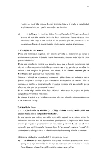 requiere ser construida, sino que debe ser destruida. Si no se le prueba su culpabilidad,
seguirá siendo inocente y, por lo tanto, deberá ser absuelto.-
d) In dubio pro reo (art. 2 del Código Procesal Penal, ley 6.730): para condenar al
acusado, el juez debe tener la convicción de su culpabilidad. En caso de duda, debe
absolverlo; para llegar a esta solución no es necesario que esté convencido de su
inocencia, desde que ésta es una situación jurídica que no requiere ser construida.-
3.5. Principio del Juez Natural.
Desde una formulación negativa, este principio prohíbe la intervención de jueces o
comisiones especialmente designados ex post facto para investigar un hecho o juzgar a una
persona determinada.-
Desde una formulación positiva, este principio exige que la función jurisdiccional sea
ejercida por los magistrados instituidos previamente por la ley para juzgar una clase de
asuntos o una categoría de personas. Juez natural es el tribunal impuesto por la
Constitución para que intervenga en un proceso dado.-
Mientras el tribunal sea permanente y competente y el juez imparcial, no interesa que la
persona del juez se sustituya o que se modifique la integración del tribunal. Pero la
sustitución o cambio de integración debe producirse conforme a la ley, evitando que se
alteren los principios que gobiernan el proceso.-
El art. 3 del Código Procesal Penal, ley 6.730 dice: “Nadie podrá ser juzgado por jueces
designados especialmente para el caso.-
La potestad de aplicar la ley penal corresponderá sólo a los tribunales instituidos conforme
a la Constitución y la ley”.-
3.6. Non Bis In Idem.
Art. 26 Constitución de Mendoza y 1 Código Procesal Penal: “Nadie puede ser
encausado más de una vez por el mismo hecho”.-
Es una garantía que prohíbe una doble persecución judicial por el mismo hecho. Es
inadmisible cualquier acto de procedimiento que signifique la imputación de un hecho
criminal ya juzgado o que sea materia de otro proceso pendiente. No sólo se refiere al
procesado, sino a todo imputado. La norma habla de “encausado” en vez de “penado”, lo
que comprende la litispendencia, el sobreseimiento, la absolución y, además, la condena.-
¿Cuándo se está frente al mismo hecho? Es necesario que exista:
a) Identidad de persona: el principio protege sólo a la misma persona que está siendo
perseguida o cuya persecución concluyó ya por sobreseimiento, absolución o condena
firme. Quedan excluidos los posibles partícipes aún no perseguidos.-
99
 