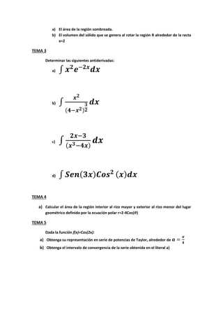 a) El área de la región sombreada.
b) El volumen del sólido que se genera al rotar la región R alrededor de la recta
x=2
TEMA 3
Determinar las siguientes antiderivadas:
a) ∫
b) ∫
c) ∫
d) ∫
TEMA 4
a) Calcular el área de la región interior al rizo mayor y exterior al rizo menor del lugar
geométrico definido por la ecuación polar r=2-4Cos( )
TEMA 5
Dada la función f(x)=Cos(2x):
a) Obtenga su representación en serie de potencias de Taylor, alrededor de
b) Obtenga el intervalo de convergencia de la serie obtenida en el literal a)
 