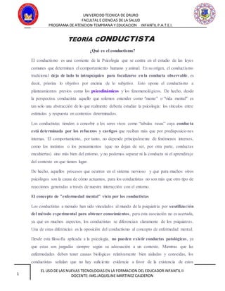 UNIVERCIDD TECNICA DE ORURO
FACULTAL E CIENCIAS DE LA SALUD
PROGRAMA DE ATENCION TEMPRANA Y EDUCACION INFANTIL P.A.T.E.I.
EL USO DE LAS NUEVAS TECNOLOGIAS EN LA FORMACION DEL EDUCADOR INFANTIL II
DOCENTE: IMG.JAQUELINE MARTINEZ CALDERON1
TEORÍA CONDUCTISTA
¿Qué es el conductismo?
El conductismo es una corriente de la Psicología que se centra en el estudio de las leyes
comunes que determinan el comportamiento humano y animal. En su origen, el conductismo
tradicional deja de lado lo intrapsíquico para focalizarse en la conducta observable, es
decir, prioriza lo objetivo por encima de lo subjetivo. Esto opone el conductismo a
planteamientos previos como los psicodinámicos y los fenomenológicos. De hecho, desde
la perspectiva conductista aquello que solemos entender como "mente" o "vida mental" es
tan solo una abstracción de lo que realmente debería estudiar la psicología: los vínculos entre
estímulos y respuesta en contextos determinados.
Los conductistas tienden a concebir a los seres vivos como “tabulas rasas” cuya conducta
está determinada por los refuerzos y castigos que reciban más que por predisposiciones
internas. El comportamiento, por tanto, no depende principalmente de fenómenos internos,
como los instintos o los pensamientos (que no dejan de ser, por otra parte, conductas
encubiertas) sino más bien del entorno, y no podemos separar ni la conducta ni el aprendizaje
del contexto en que tienen lugar.
De hecho, aquellos procesos que ocurren en el sistema nervioso y que para muchos otros
psicólogos son la causa de cómo actuamos, para los conductistas no son más que otro tipo de
reacciones generadas a través de nuestra interacción con el entorno.
El concepto de "enfermedad mental" visto por los conductistas
Los conductistas a menudo han sido vinculados al mundo de la psiquiatría por suutilización
del método experimental para obtener conocimientos, pero esta asociación no es acertada,
ya que en muchos aspectos, los conductistas se diferencian claramente de los psiquiatras.
Una de estas diferencias es la oposición del conductismo al concepto de enfermedad mental.
Desde esta filosofía aplicada a la psicología, no pueden existir conductas patológicas, ya
que estas son juzgadas siempre según su adecuación a un contexto. Mientras que las
enfermedades deben tener causas biológicas relativamente bien aisladas y conocidas, los
conductistas señalan que no hay suficiente evidencia a favor de la existencia de estos
 