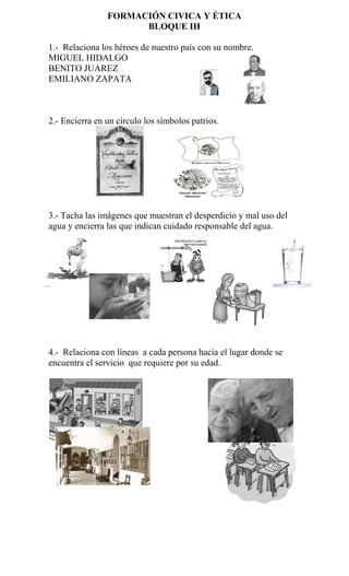 FORMACIÓN CIVICA Y ÉTICA
                      BLOQUE III

1.- Relaciona los héroes de nuestro país con su nombre.
MIGUEL HIDALGO
BENITO JUAREZ
EMILIANO ZAPATA



2.- Encierra en un círculo los símbolos patrios.




3.- Tacha las imágenes que muestran el desperdicio y mal uso del
agua y encierra las que indican cuidado responsable del agua.




4.- Relaciona con líneas a cada persona hacia el lugar donde se
encuentra el servicio que requiere por su edad.




            ESCUELA




              ASILO
 