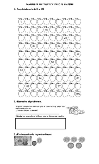 EXAMEN DE MATEMATICAS TERCER BIMESTRE
1.- Completa la serie del 1 al 100




2.- Resuelve el problema.




3.- Encierra donde hay más dinero.
 