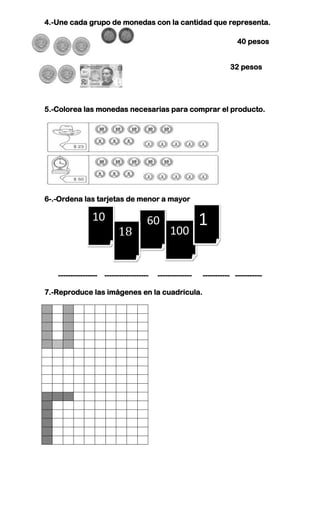 4.-Une cada grupo de monedas con la cantidad que representa.

                                                                       40 pesos


                                                                    32 pesos




5.-Colorea las monedas necesarias para comprar el producto.




6-.-Ordena las tarjetas de menor a mayor

                10                   60                   1
                          18                  100


   ---------------- ------------------   --------------   ----------- -----------

7.-Reproduce las imágenes en la cuadricula.
 
