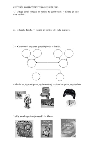 CONTESTA CORRECTAMENTE LO QUE SE TE PIDE.

1.- Dibuja como festejan en familia tu cumpleaños y escribe en que
mes naciste.




2.- Dibuja tu familia y escribe el nombre de cada miembro.




3.- Completa el esquema genealógico de tu familia.




4.-Tacha los juguetes que se jugaban antes y encierra los que se juegan ahora.




5.- Encierra lo que festejamos el 5 de febrero.
 