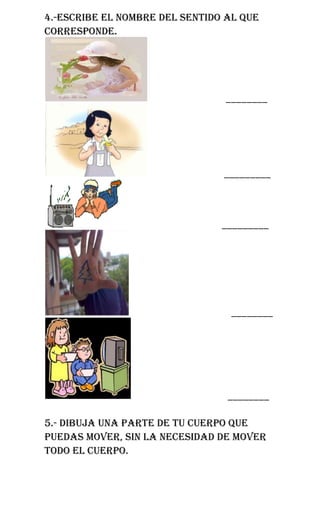 4.-escribe el nombre del sentido al que
corresponde.




                                ________




                                _________



                                _________




                                 ________




                                 ________

5.- dibuja una parte de tu cuerpo que
puedas mover, sin la necesidad de mover
todo el cuerpo.
 
