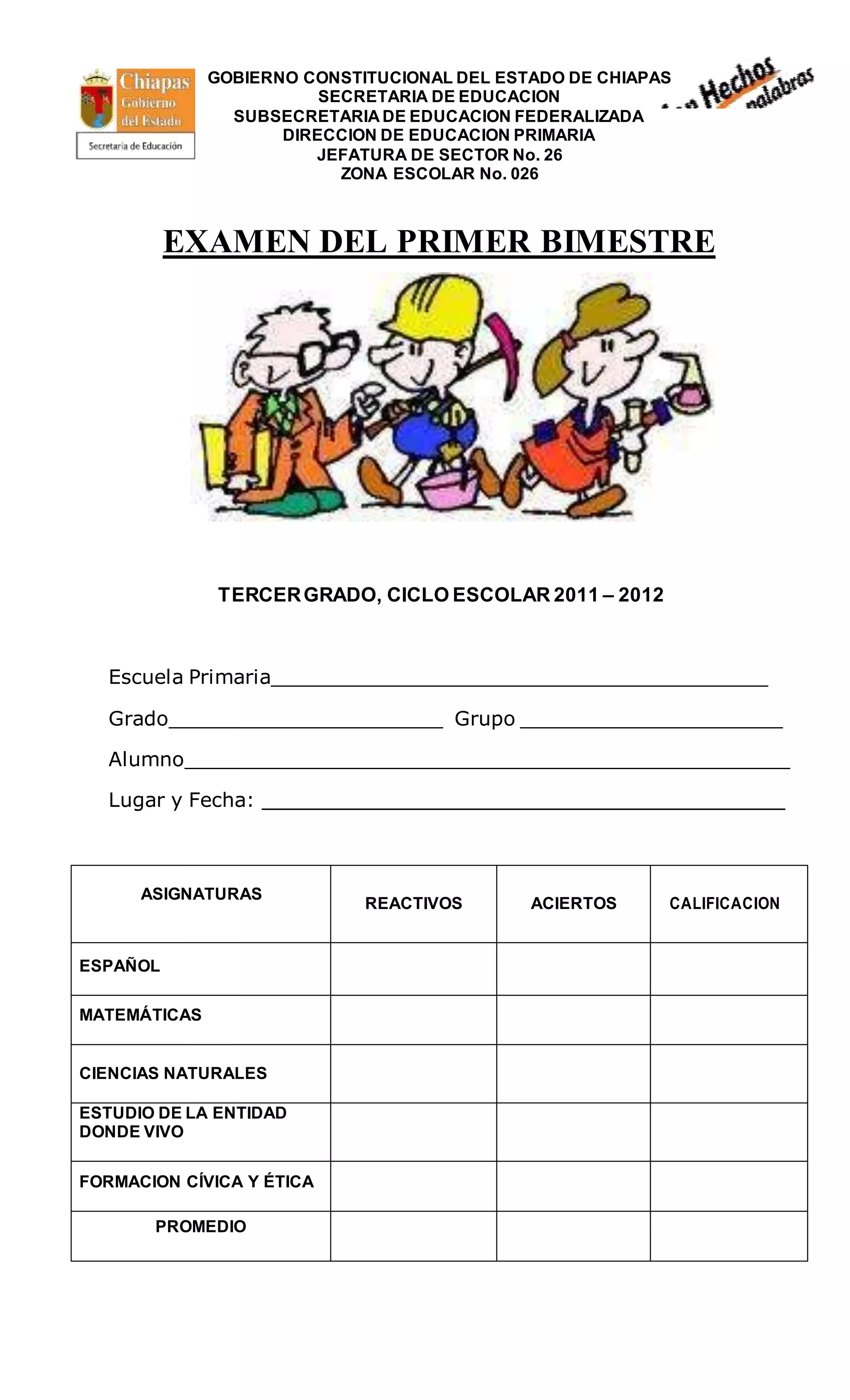 GOBIERNO CONSTITUCIONAL DEL ESTADO DE CHIAPAS
SECRETARIA DE EDUCACION
SUBSECRETARIA DE EDUCACION FEDERALIZADA
DIRECCION DE EDUCACION PRIMARIA
JEFATURA DE SECTOR No. 26
ZONA ESCOLAR No. 026
EXAMEN DEL PRIMER BIMESTRE
TERCERGRADO, CICLO ESCOLAR 2011 – 2012
Escuela Primaria________________________________________
Grado______________________ Grupo _____________________
Alumno_________________________________________________
Lugar y Fecha: __________________________________________
ASIGNATURAS
REACTIVOS ACIERTOS CALIFICACION
ESPAÑOL
MATEMÁTICAS
CIENCIAS NATURALES
ESTUDIO DE LA ENTIDAD
DONDE VIVO
FORMACION CÍVICA Y ÉTICA
PROMEDIO
 