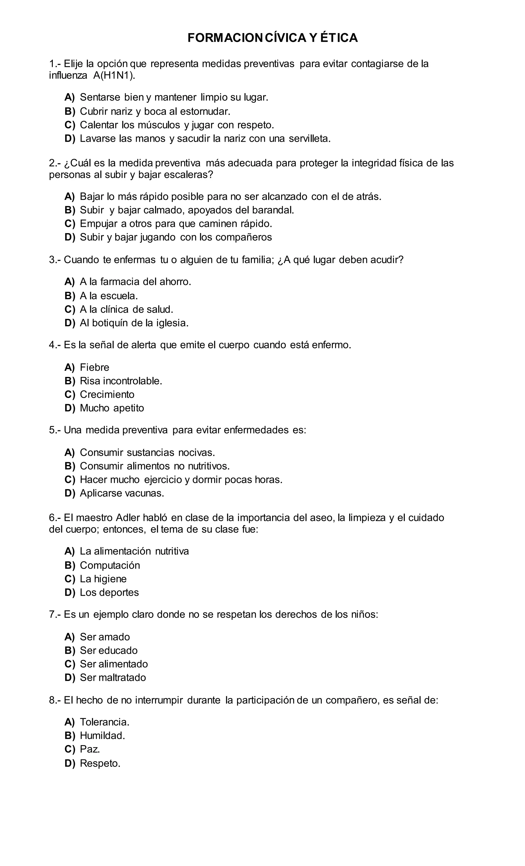 FORMACIONCÍVICA Y ÉTICA
1.- Elije la opción que representa medidas preventivas para evitar contagiarse de la
influenza A(H1N1).
A) Sentarse bien y mantener limpio su lugar.
B) Cubrir nariz y boca al estornudar.
C) Calentar los músculos y jugar con respeto.
D) Lavarse las manos y sacudir la nariz con una servilleta.
2.- ¿Cuál es la medida preventiva más adecuada para proteger la integridad física de las
personas al subir y bajar escaleras?
A) Bajar lo más rápido posible para no ser alcanzado con el de atrás.
B) Subir y bajar calmado, apoyados del barandal.
C) Empujar a otros para que caminen rápido.
D) Subir y bajar jugando con los compañeros
3.- Cuando te enfermas tu o alguien de tu familia; ¿A qué lugar deben acudir?
A) A la farmacia del ahorro.
B) A la escuela.
C) A la clínica de salud.
D) Al botiquín de la iglesia.
4.- Es la señal de alerta que emite el cuerpo cuando está enfermo.
A) Fiebre
B) Risa incontrolable.
C) Crecimiento
D) Mucho apetito
5.- Una medida preventiva para evitar enfermedades es:
A) Consumir sustancias nocivas.
B) Consumir alimentos no nutritivos.
C) Hacer mucho ejercicio y dormir pocas horas.
D) Aplicarse vacunas.
6.- El maestro Adler habló en clase de la importancia del aseo, la limpieza y el cuidado
del cuerpo; entonces, el tema de su clase fue:
A) La alimentación nutritiva
B) Computación
C) La higiene
D) Los deportes
7.- Es un ejemplo claro donde no se respetan los derechos de los niños:
A) Ser amado
B) Ser educado
C) Ser alimentado
D) Ser maltratado
8.- El hecho de no interrumpir durante la participación de un compañero, es señal de:
A) Tolerancia.
B) Humildad.
C) Paz.
D) Respeto.
 