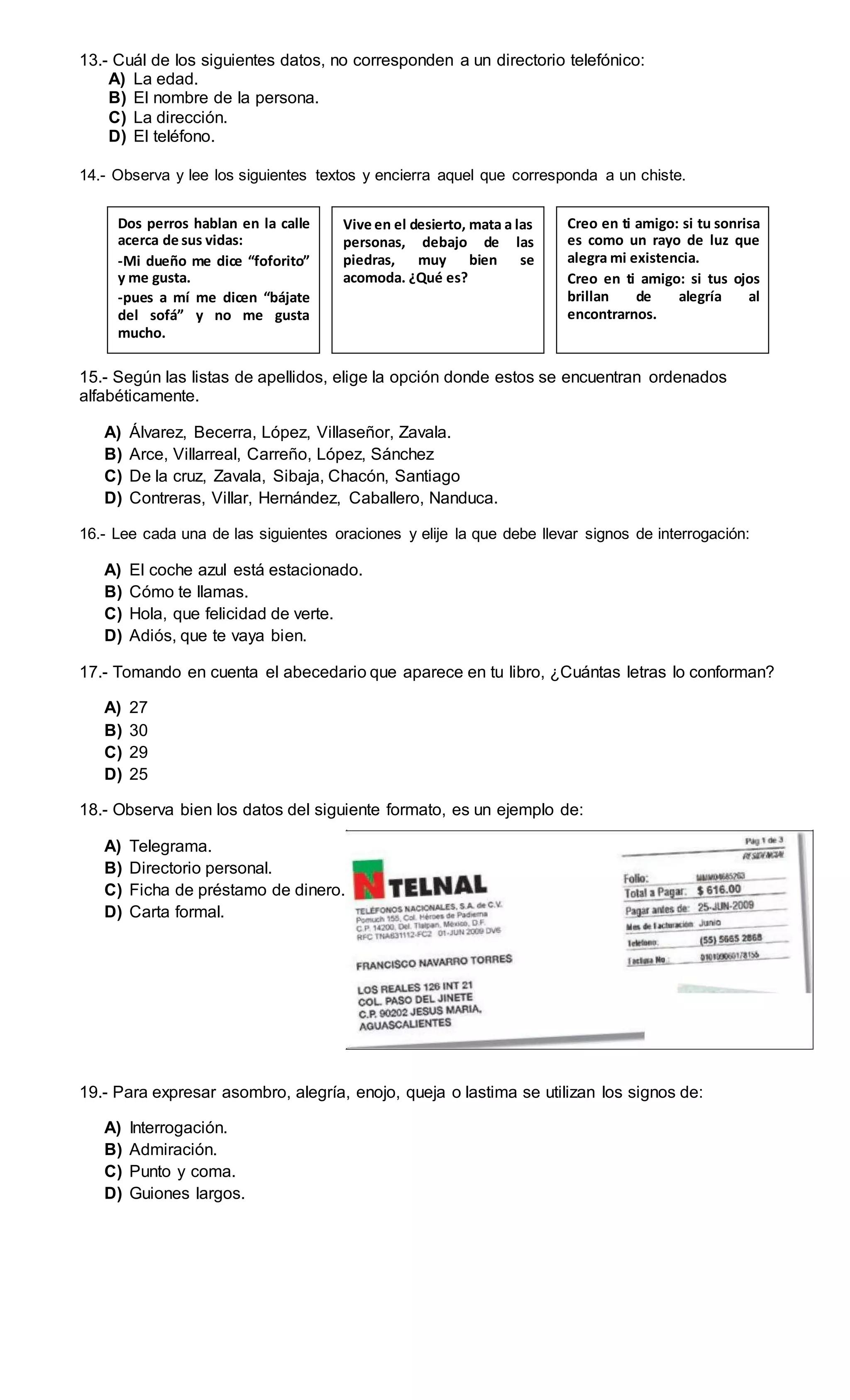 13.- Cuál de los siguientes datos, no corresponden a un directorio telefónico:
A) La edad.
B) El nombre de la persona.
C) La dirección.
D) El teléfono.
14.- Observa y lee los siguientes textos y encierra aquel que corresponda a un chiste.
Dos perros hablan en la calle
acerca de sus vidas:
-Mi dueño me dice “foforito”
y me gusta.
-pues a mí me dicen “bájate
del sofá” y no me gusta
mucho.
Vive en el desierto, mata a las
personas, debajo de las
piedras, muy bien se
acomoda. ¿Qué es?
Creo en ti amigo: si tu sonrisa
es como un rayo de luz que
alegra mi existencia.
Creo en ti amigo: si tus ojos
brillan de alegría al
encontrarnos.
15.- Según las listas de apellidos, elige la opción donde estos se encuentran ordenados
alfabéticamente.
A) Álvarez, Becerra, López, Villaseñor, Zavala.
B) Arce, Villarreal, Carreño, López, Sánchez
C) De la cruz, Zavala, Sibaja, Chacón, Santiago
D) Contreras, Villar, Hernández, Caballero, Nanduca.
16.- Lee cada una de las siguientes oraciones y elije la que debe llevar signos de interrogación:
A) El coche azul está estacionado.
B) Cómo te llamas.
C) Hola, que felicidad de verte.
D) Adiós, que te vaya bien.
17.- Tomando en cuenta el abecedario que aparece en tu libro, ¿Cuántas letras lo conforman?
A) 27
B) 30
C) 29
D) 25
18.- Observa bien los datos del siguiente formato, es un ejemplo de:
A) Telegrama.
B) Directorio personal.
C) Ficha de préstamo de dinero.
D) Carta formal.
19.- Para expresar asombro, alegría, enojo, queja o lastima se utilizan los signos de:
A) Interrogación.
B) Admiración.
C) Punto y coma.
D) Guiones largos.
 
