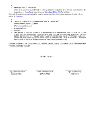 PARA QUE SIRVE EL SLIDESHARE
         ofrece a los usuarios la posibilidad de subir y compartir en público o en privado presentaciones de
         diapositivas en PowerPoint, documentos de Word, OpenOffice, PDF, Portafolios. 1
El servicio de alojamiento es gratuito y los usuarios pueden acceder registrándose o usando el registro de su
cuenta de Facebook.


       SUBRAYE LA RESPUESTA: UNA PAGINA WEB SE ESCRIBE ASÍ:
   -   WWW.DIARIOELNORTE.COM.EC
   -   Ww.webprosistem.com
   -   www.google.es
   -   Ninguna
       DESCARGAR O DIGITAR TODO EL CUESTIONARIO UTILIZANDO UN PROCESADOR DE TEXTO
       LUEGO GUARDARLO CON EL SIGUIENTE NOMBRE EXAMEN_IIITRIMESTRE, SUBIRLO A LA RED
       SOCIAL DE SLIDESHARE, A PARTIR DE LA HORA DE INICIO USTED TIENE 60 MINUTOS POR CADA
       MINUTO DE RETRASO SE REBAJARA 1 PUNTO AL EXAMEN (10 PUNTOS)

ESCRIBA SU CUENTA DE SLIDESHARE PARA PODER CALIFICAR SUS EXÁMENES CASO CONTRARIO NO
TENDRÁN NOTA DE EXAMEN




                                             MUCHA SUERTE…




____________________                  ____________________                     ___________________
 Ing. Leonardo Flores                   Lcda. Jimena Cuaical                      Tlgo. Javier Godoy
   VICERRECTOR                             JEFA DE ÁREA                               PROFESOR
 