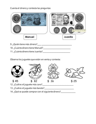 Cuenta el dinero y contesta las preguntas 
9. ¿Quién tiene más dinero?____ _________________________________ 
10. ¿Cuánto dinero tiene Manuel?______________________________ 
11. ¿Cuánto dinero tiene Juanita?______________________________ 
Observa los juguetes que están en venta y contesta: 
12. ¿Cuál es el juguete más caro?__________________________________ 
13. ¿Cuál es el juguete más barato?________________________________ 
14. ¿Qué se puede comprar con el siguiente dinero?________________ 
 